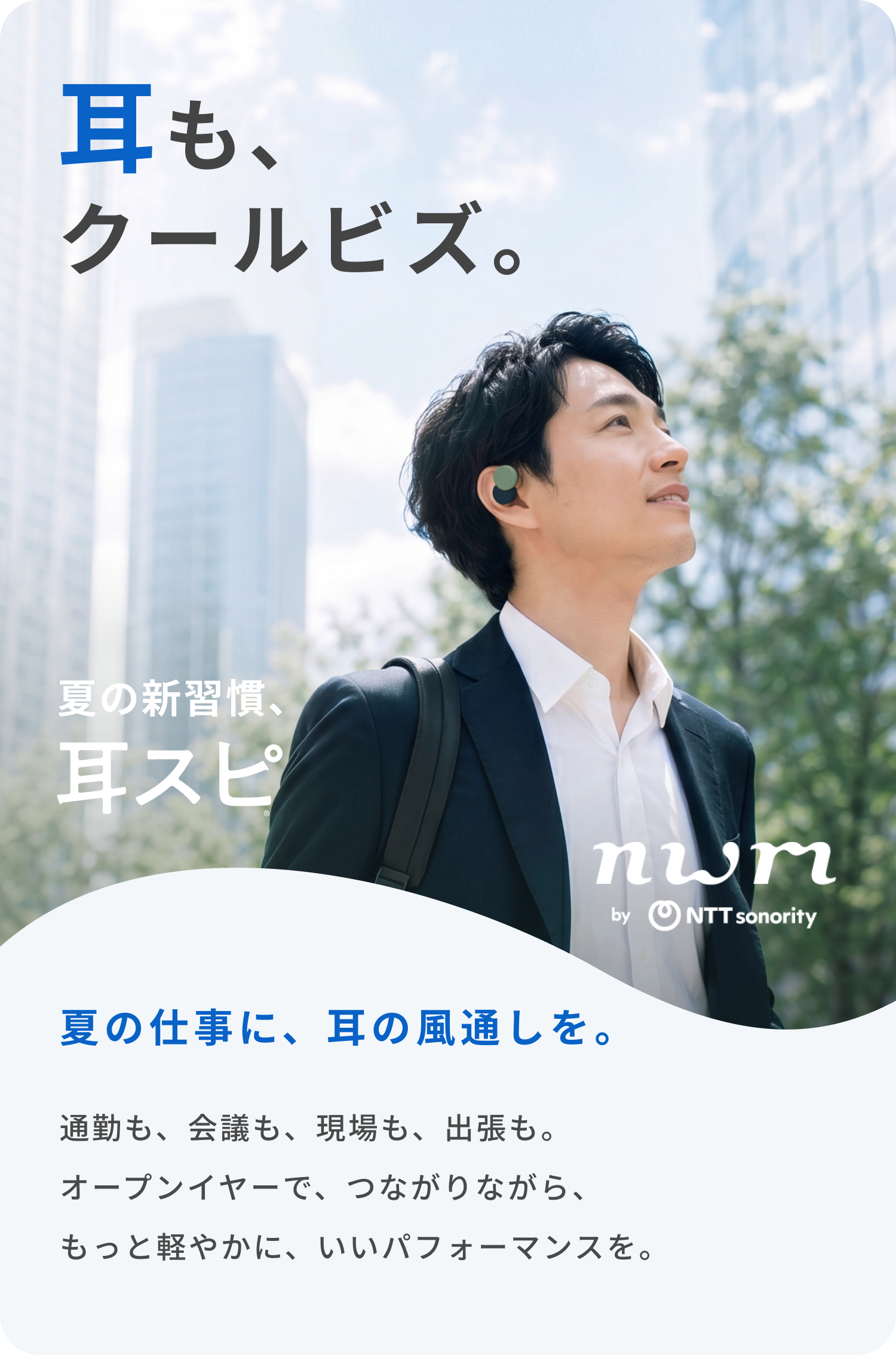 耳も、クールビズ。
夏の仕事に、耳の風通しを。
通勤も、会議も、現場も、出張も。
オープンイヤーで、つながりながら、
もっと軽やかに、いいパフォーマンスを