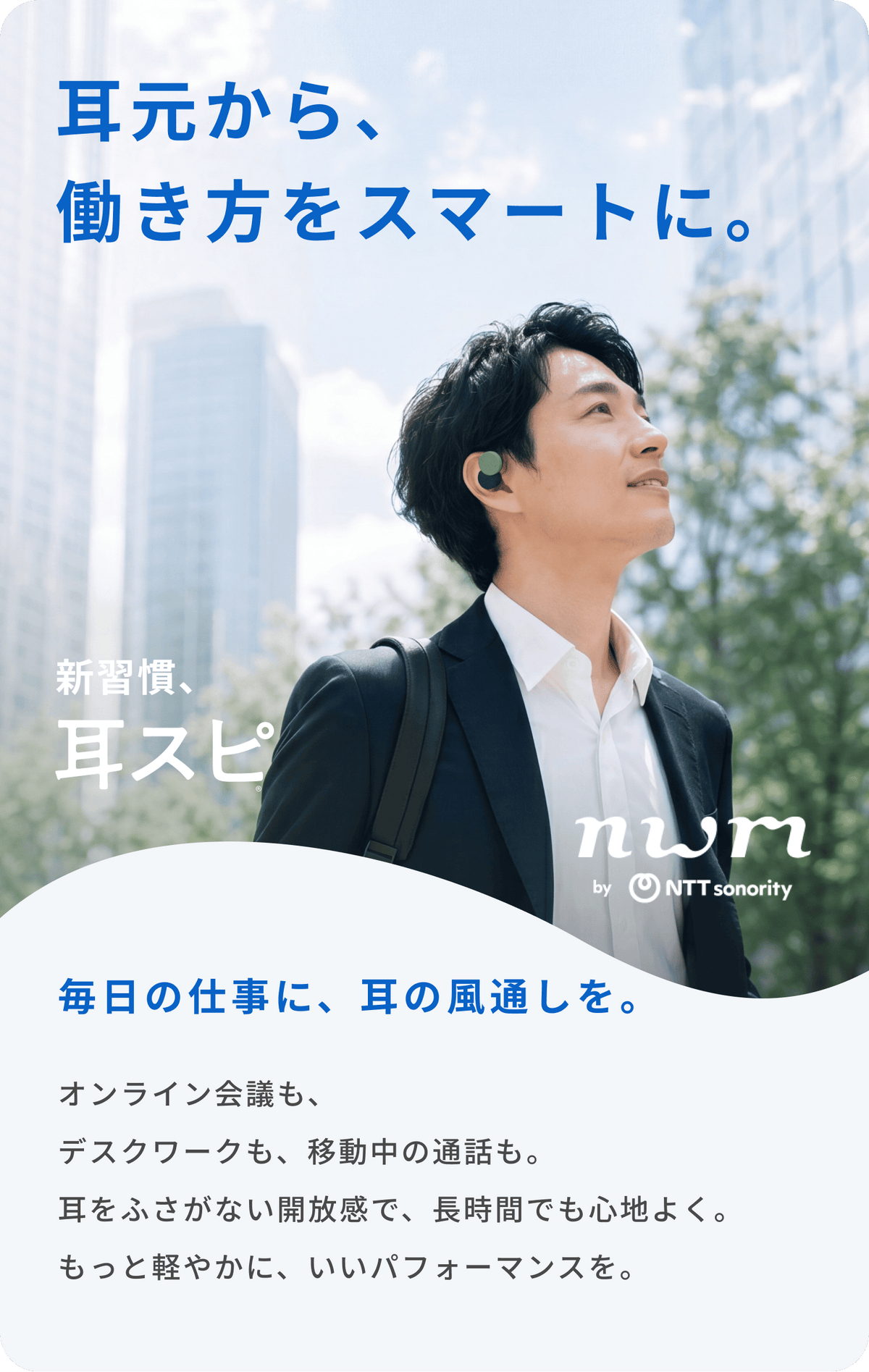 耳元から、働き方をスマートに。
毎日の仕事に、耳の風通しを。
オンライン会議も、デスクワークも、移動中の通話も。
耳をふさがない開放感で、長時間でも心地よく。
もっと軽やかに、いいパフォーマンスを。