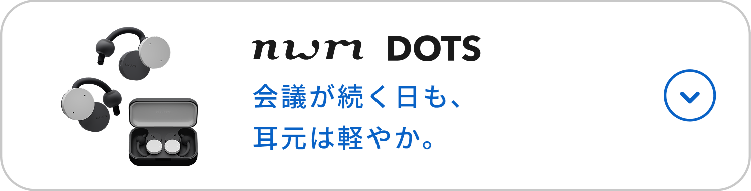nwm DOTS
会議が続く日も、耳元は軽やか。