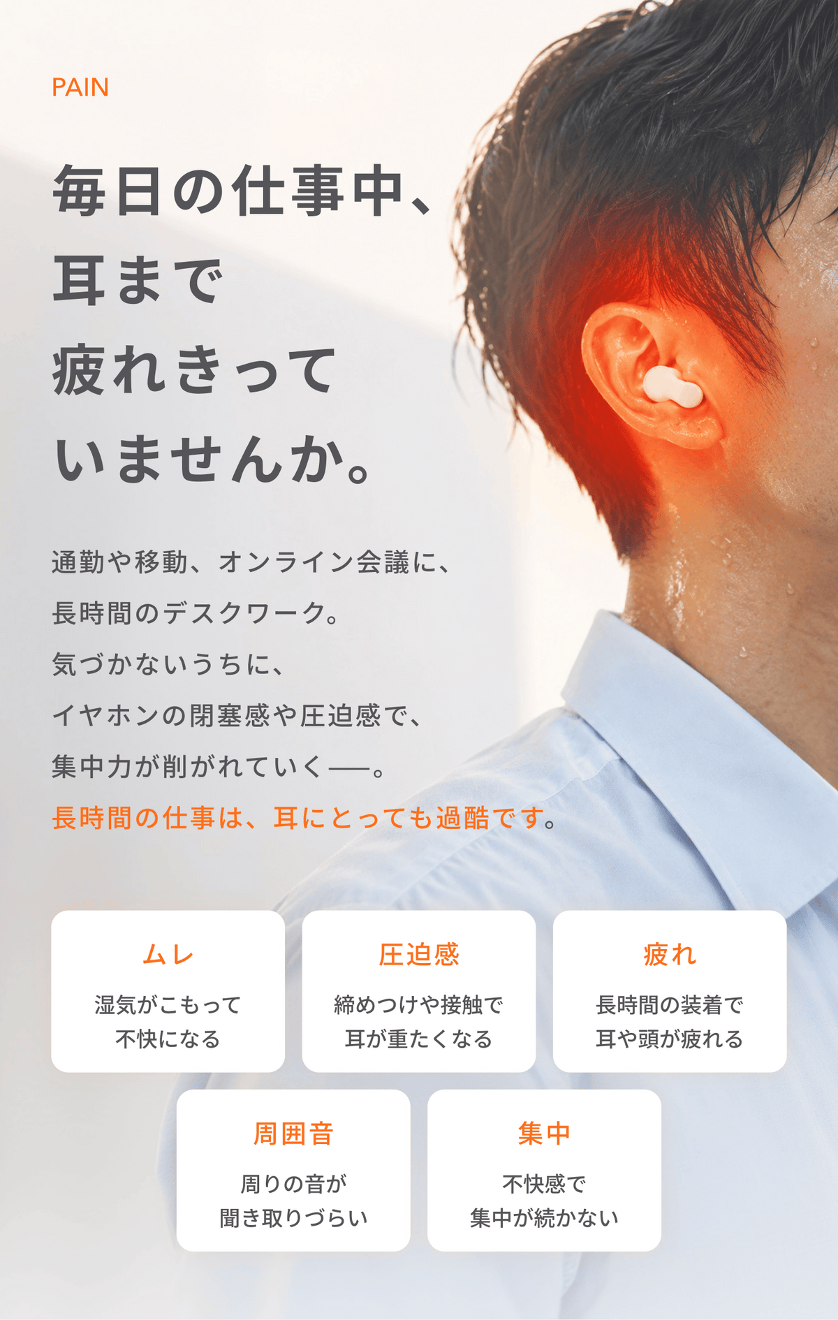 毎日の仕事中、耳まで疲れきっていませんか。
通勤や移動、オンライン会議に、長時間のデスクワーク。
気づかないうちに、イヤホンの閉塞感や圧迫感で、集中力が削がれていく。
長時間の仕事は、耳にとっても過酷です。