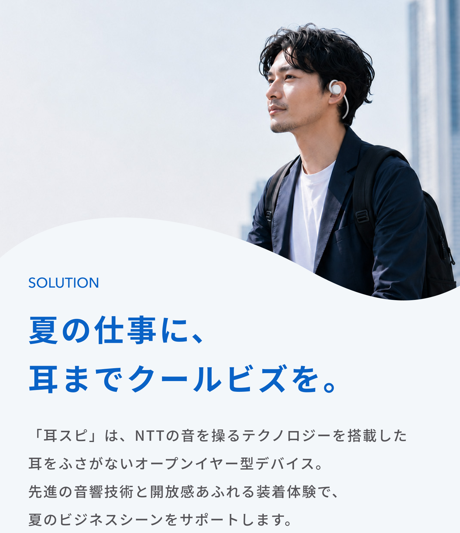 夏の仕事に、耳までクールビズを。
「耳スピ」は、NTTの音を操るテクノロジーを搭載した耳をふさがないオープンイヤー型デバイス。
先進の音響技術と開放感あふれる装着体験で、夏のビジネスシーンをサポートします。