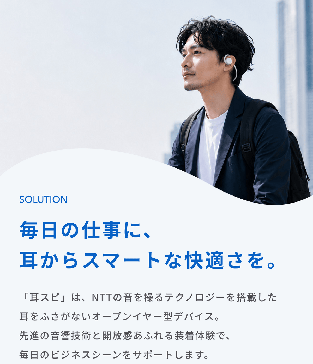毎日の仕事に、耳からスマートな快適さを。
「耳スピ」は、NTTの音を操るテクノロジーを搭載した耳をふさがないオープンイヤー型デバイス。
先進の音響技術と開放感あふれる装着体験で、毎日のビジネスシーンをサポートします。