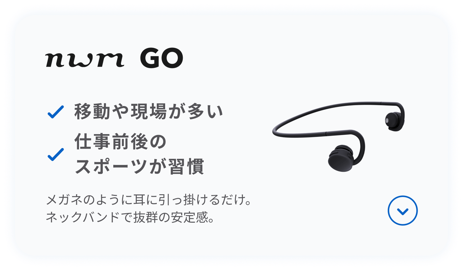 nwm GO
メガネのように耳に引っ掛けるだけ。
ネックバンドで抜群の安定感。