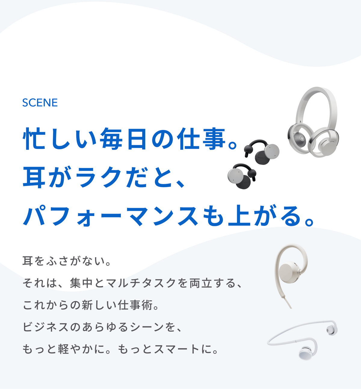 忙しい毎日の仕事。
耳がラクだと、パフォーマンスも上がる。
耳をふさがない。
それは、集中とマルチタスクを両立するす、これからの新しい仕事術。
ビジネスのあらゆるシーンを、もっと軽やかに。もっとスマートに。