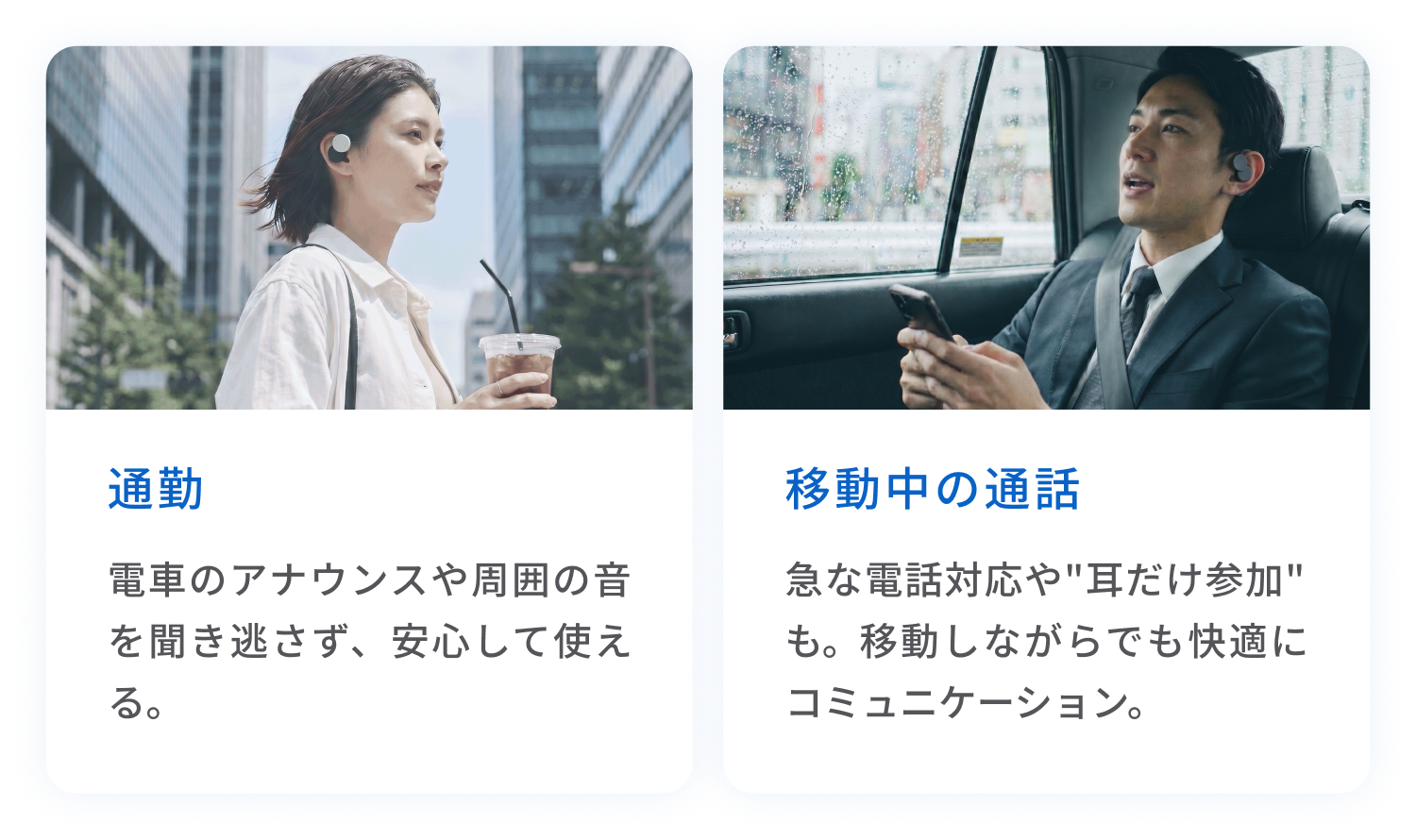 通勤
電車のアナウンスや周囲の音を聞き逃さず、安心して使える。
移動中の通話
急な電話対応や"耳だけ参加"も。移動しながらでも快適にコミュニケーション。