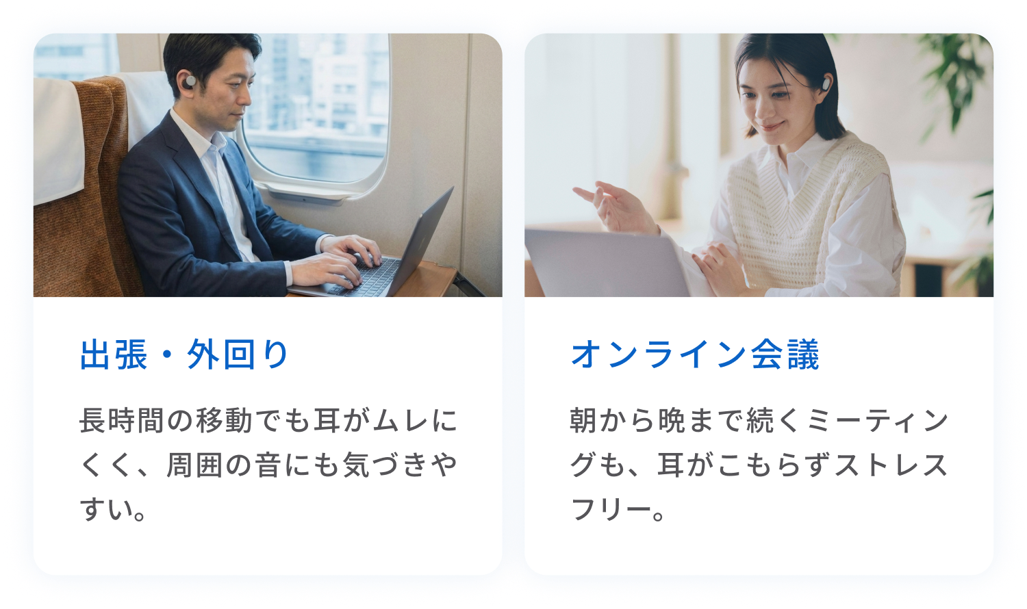 出張・外回り
長時間の移動でも耳がムレにくく、周囲の音にも気づきやすい。
オンライン会議
朝から晩まで続くミーティングも、耳がこもらずストレスフリー