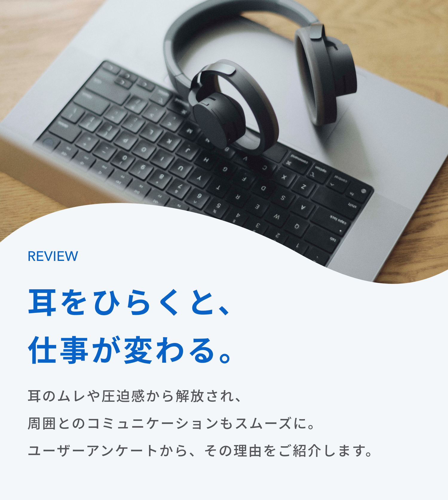 耳をひらくと、仕事が変わる。
耳のムレや圧迫感から解放され、周囲とのコミュニケーションもスムーズに。
ユーザーアンケートから、その理由をご紹介します。