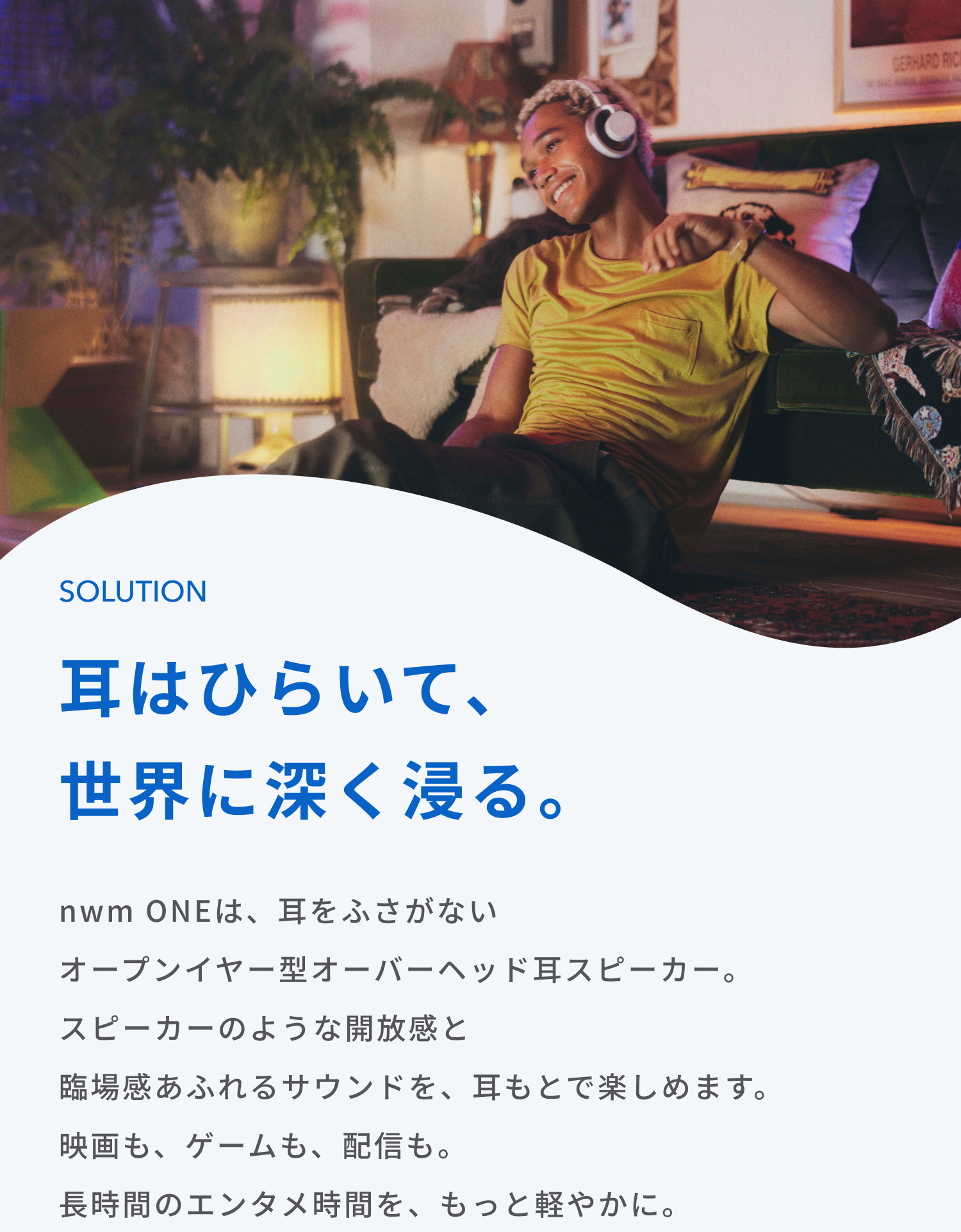 耳はひらいて、世界に深く浸る。
nwm ONEは、耳をふさがないオープンイヤー型オーバーヘッド耳スピーカー。
スピーカーのような開放感と臨場感あふれるサウンドを、耳もとで楽しめます。
映画も、ゲームも、配信も。
長時間のエンタメ時間を、もっと軽やかに。