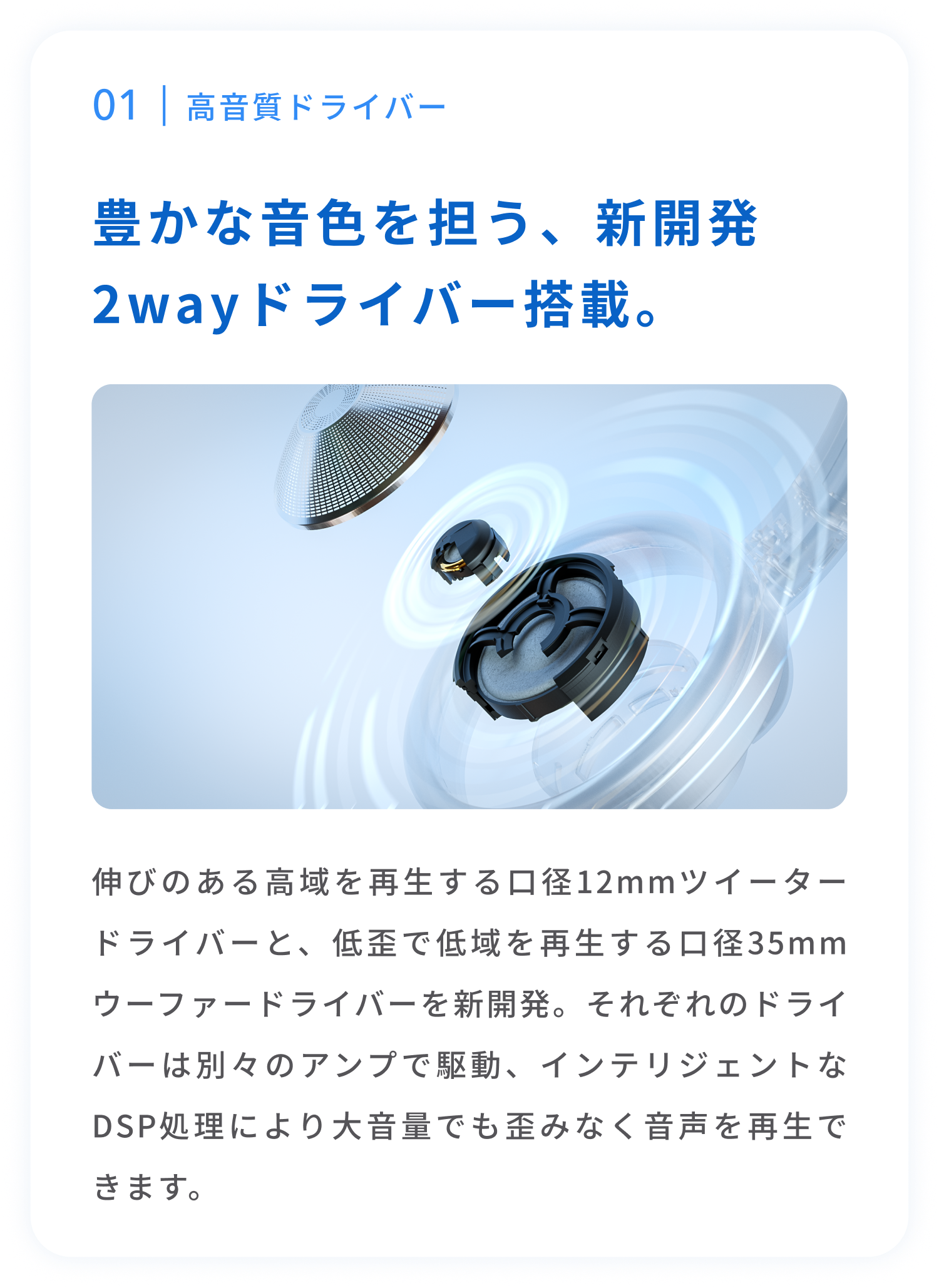 高音質ドライバー
豊かな音色を担う、新開発2wayドライバー搭載。
伸びのある高域を再生する口径12mmツイータードライバーと、低歪で低域を再生する口径35mmウーファードライバーを新開発。それぞれのドライバーは別々のアンプで駆動、インテリジェントなDSP処理により大音量でも歪みなく音声を再生できます。