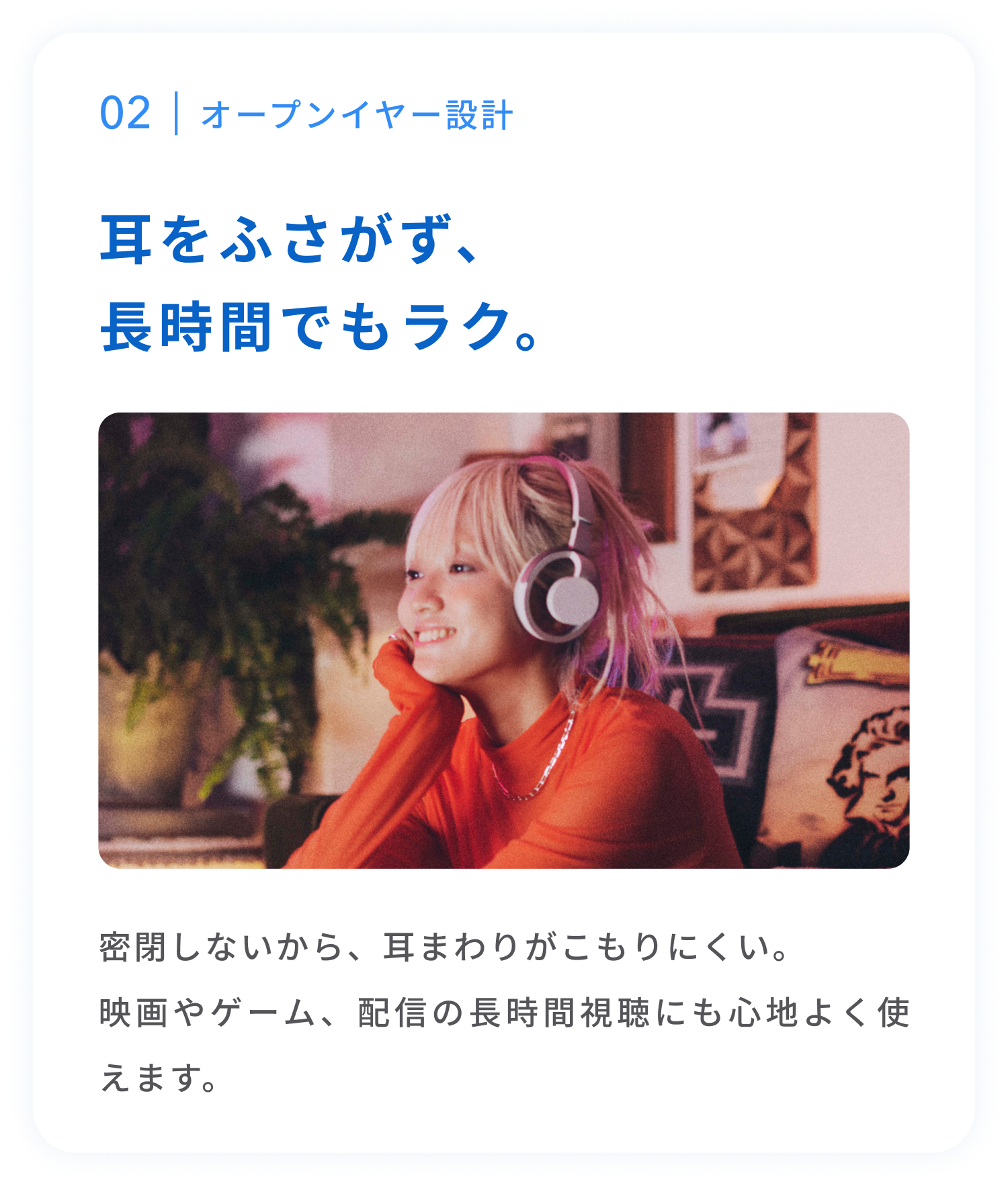 オープンイヤー設計
耳をふさがず、長時間でもラク。
密閉しないから、耳まわりがこもりにくい。映画やゲーム、配信の長時間視聴にも心地よく使えます。
