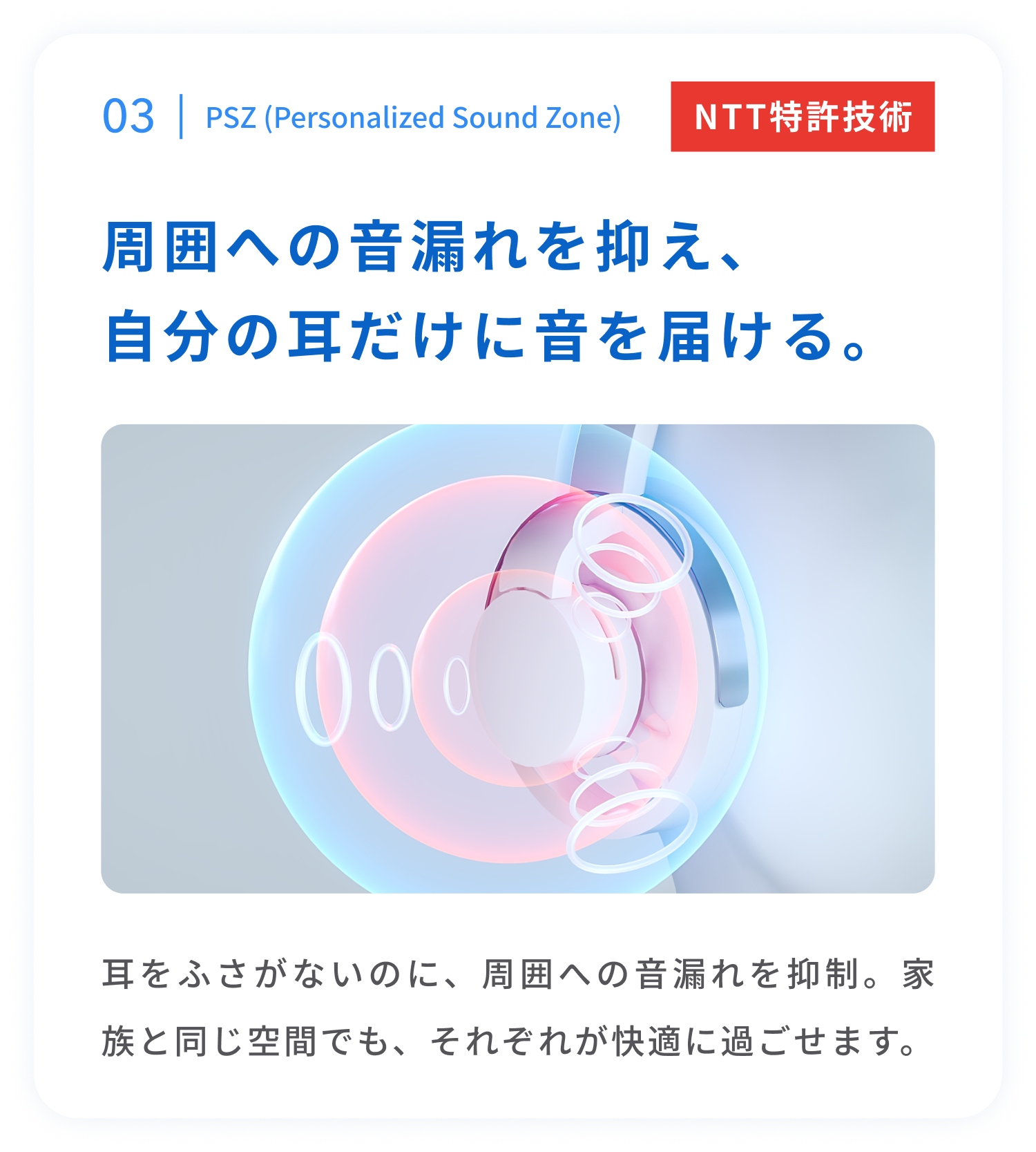PSZ（Personalized Sound Zone）
周囲への音漏れを抑え、自分の耳だけに音を届ける。
耳をふさがないのに、周囲への音漏れを抑える技術。
周囲に配慮しながら、自分の音を楽しめます。