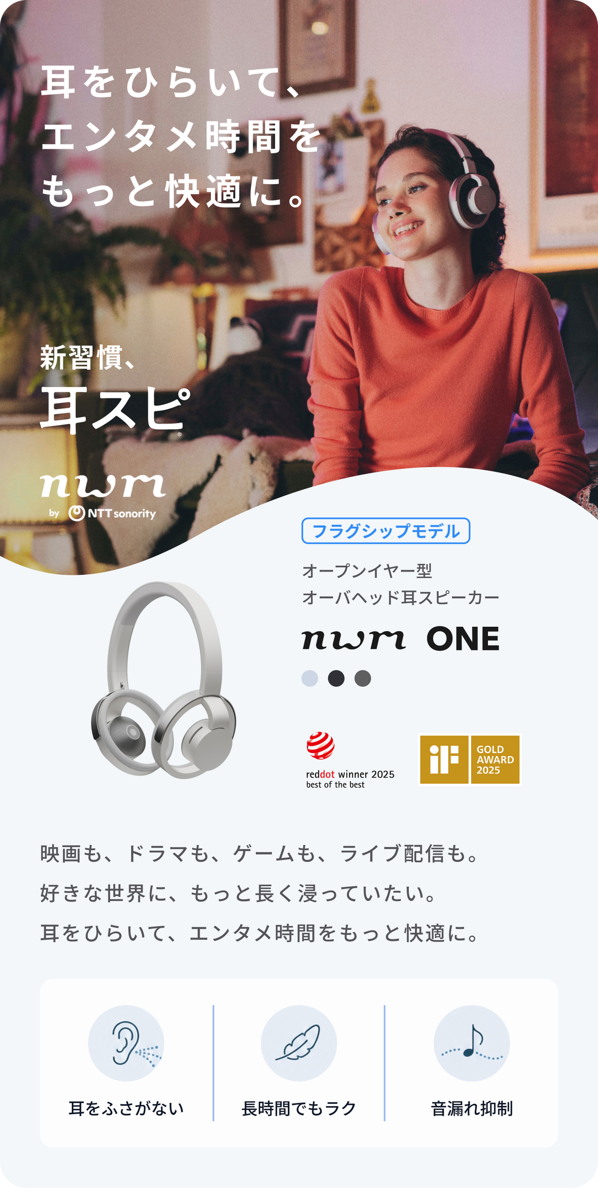 耳をひらいて、エンタメ時間をもっと快適に。
映画も、ドラマも、ゲームも、ライブ配信も。
好きな世界に、もっと長く浸っていたい。
耳をひらいて、エンタメ時間をもっと快適に。