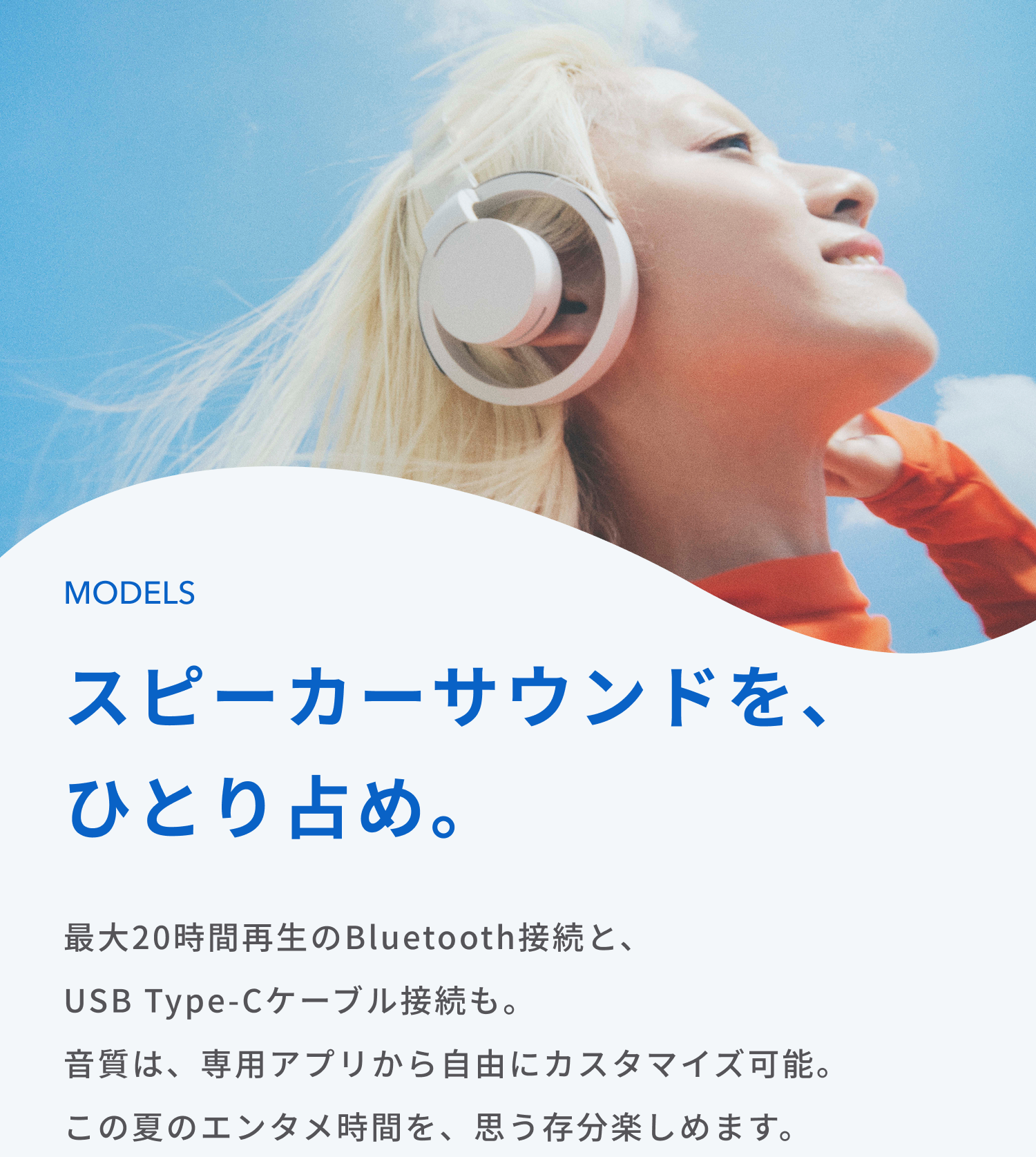 スピーカーサウンドを、ひとり占め。
最大20時間再生のBluetooth接続と、USB Type-Cケーブル接続も。
音質は、専用アプリから自由にカスタマイズ可能。
この夏のエンタメ時間を、思う存分楽しめます。