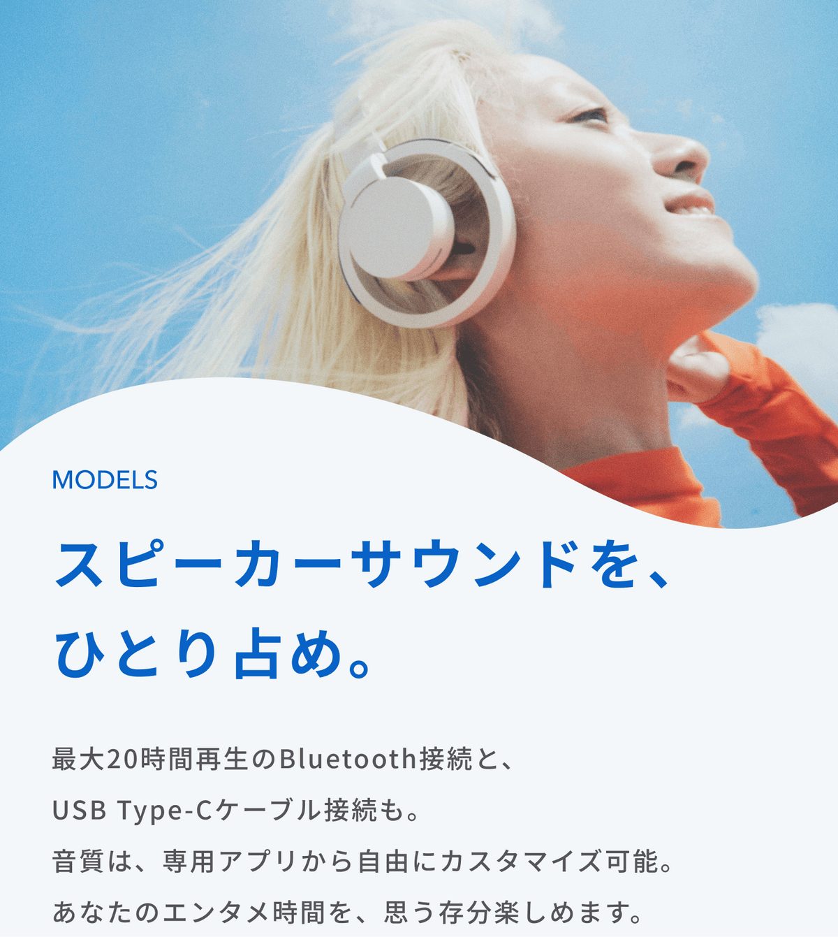 スピーカーサウンドを、ひとり占め。
最大20時間再生のBluetooth接続と、USB Type-Cケーブル接続も。
音質は、専用アプリから自由にカスタマイズ可能。
あなたのエンタメ時間を、思う存分楽しめます。