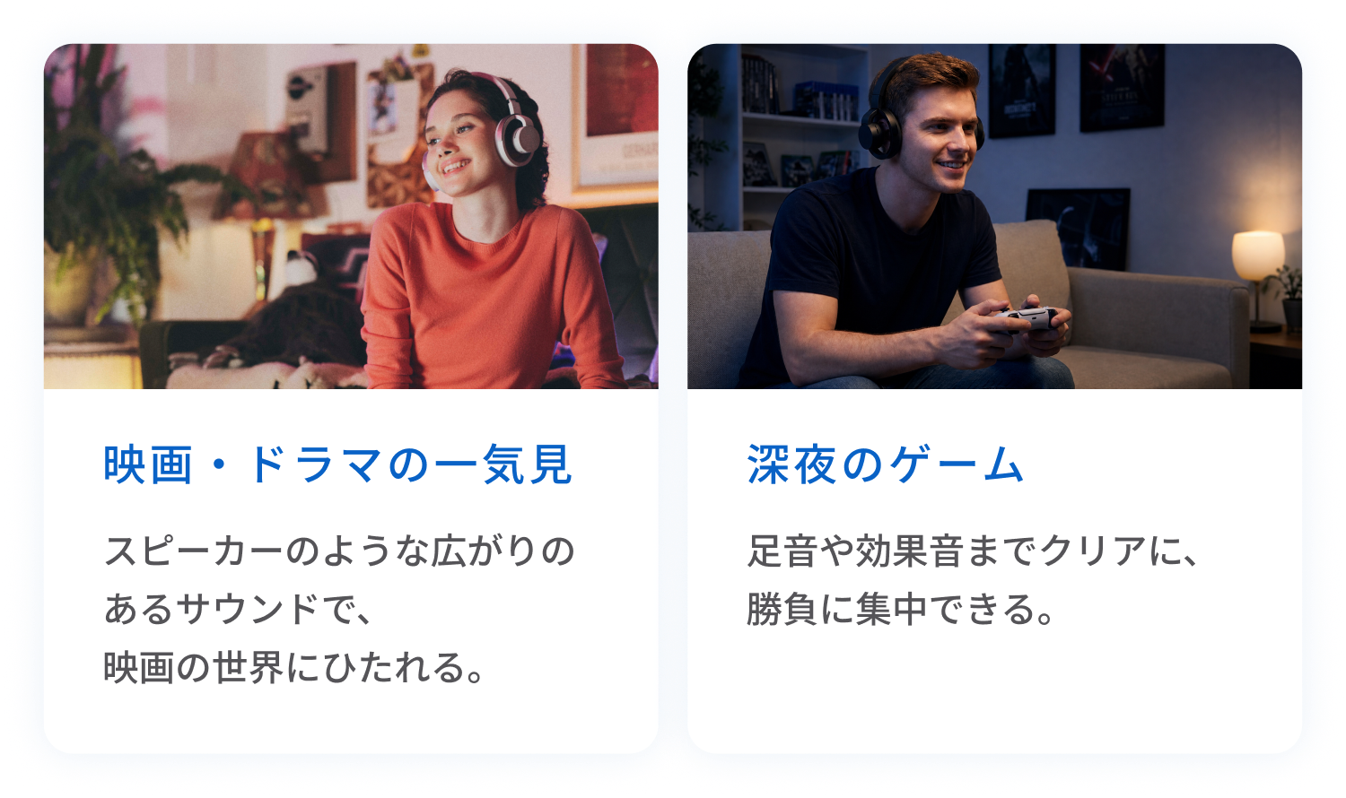 映画・ドラマの一気見
スピーカーのような広がりのあるサウンドで、映画の世界にひたれる。
深夜のゲーム
足音や効果音までクリアに、勝負に集中できる。