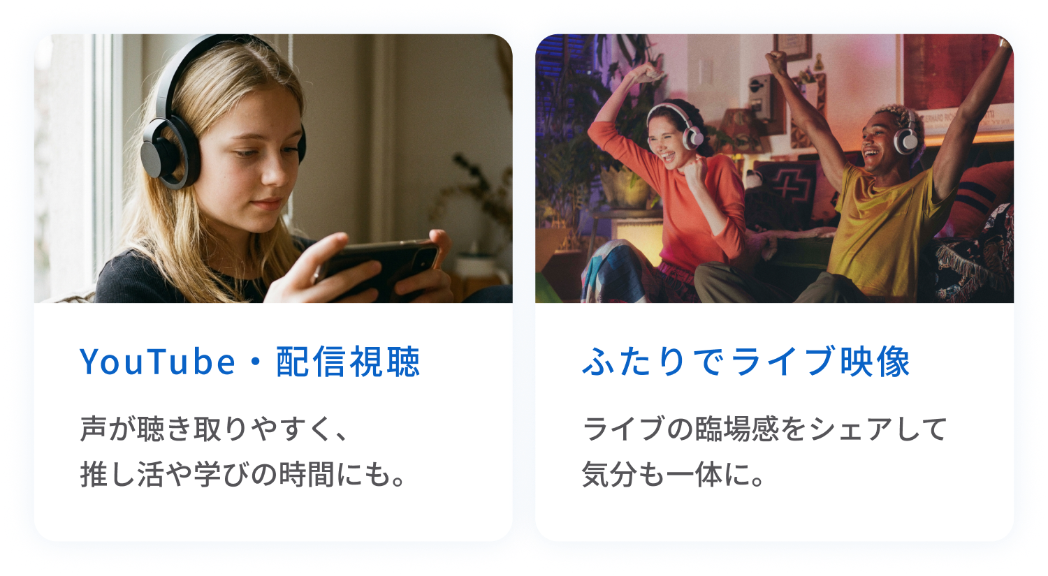 YouTube・配信視聴
声が聴き取りやすく、推し活や学びの時間にも。
ふたりでライブ映像
ライブの臨場感をシェアして気分も一体に