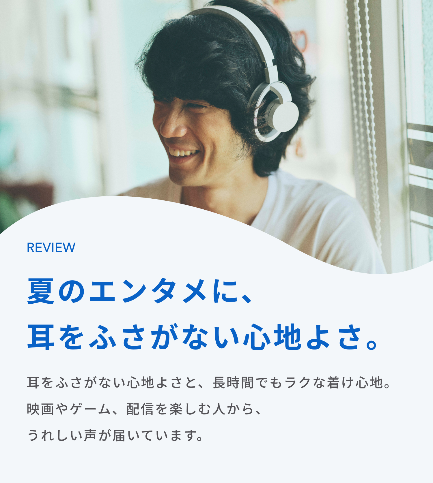 夏のエンタメに、耳をふさがない心地よさ。
耳をふさがない心地よさと、長時間でもラクな着け心地。
映画やゲーム、配信を楽しむ人から、うれしい声が届いています。