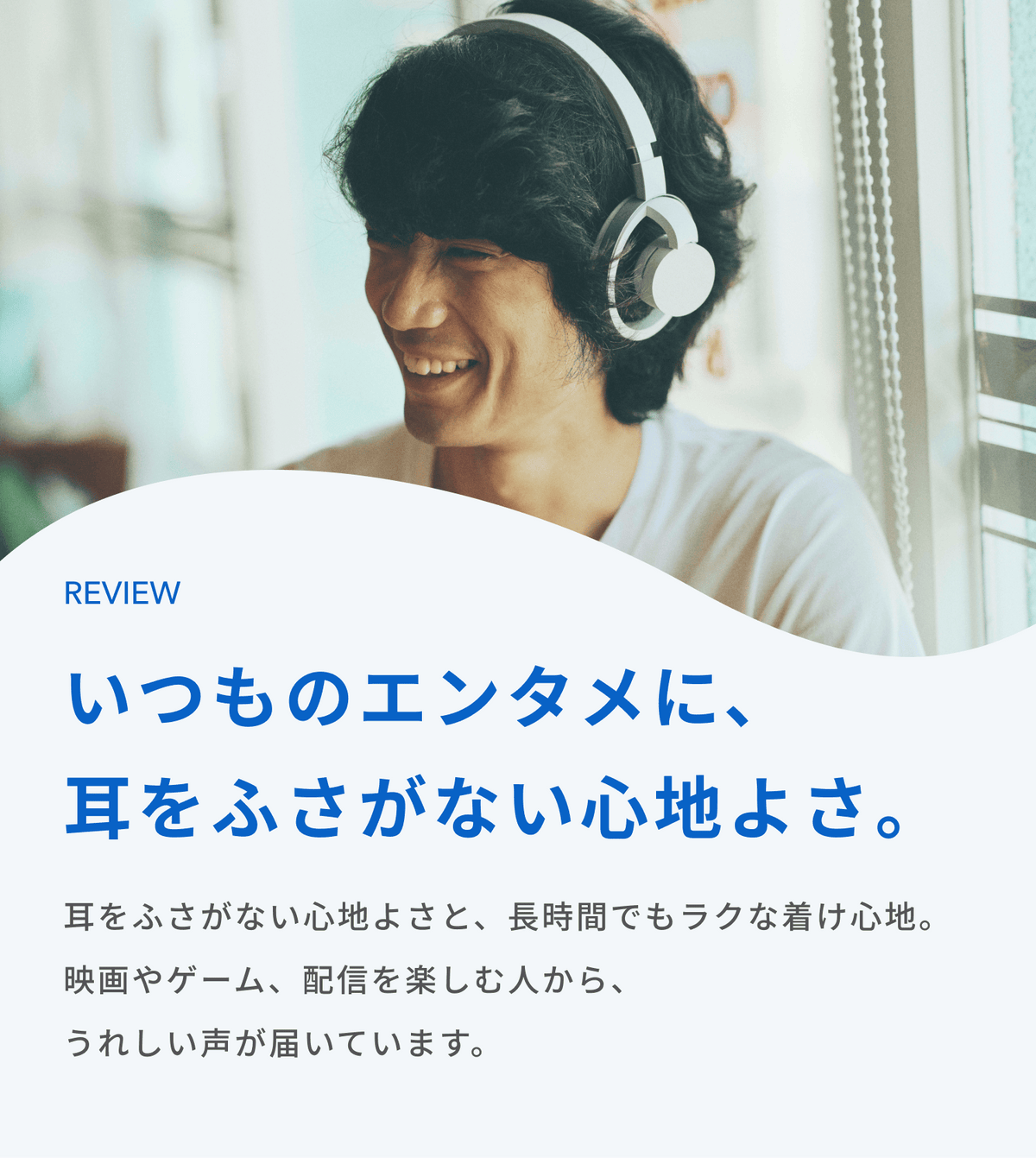 いつものエンタメに、耳をふさがない心地よさ。
耳をふさがない心地よさと、長時間でもラクな着け心地。
映画やゲーム、配信を楽しむ人から、うれしい声が届いています。