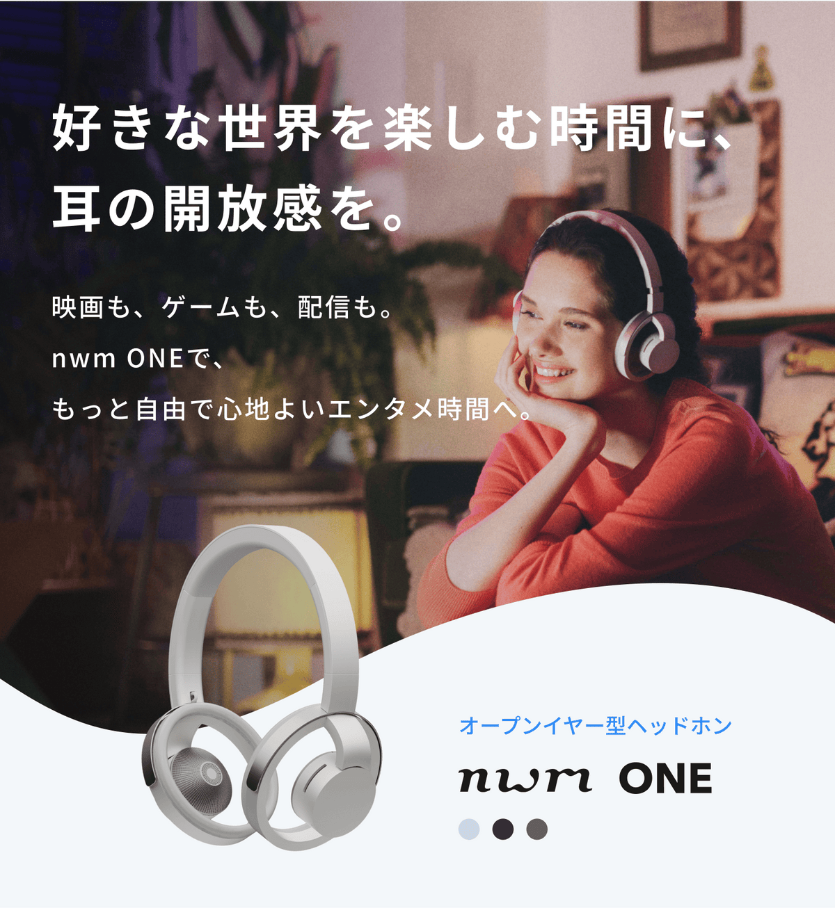 好きな世界を楽しむ時間に、耳の開放感を。
映画も、ゲームも、配信も。
nwm ONEで、もっと自由で心地よいエンタメ時間へ。