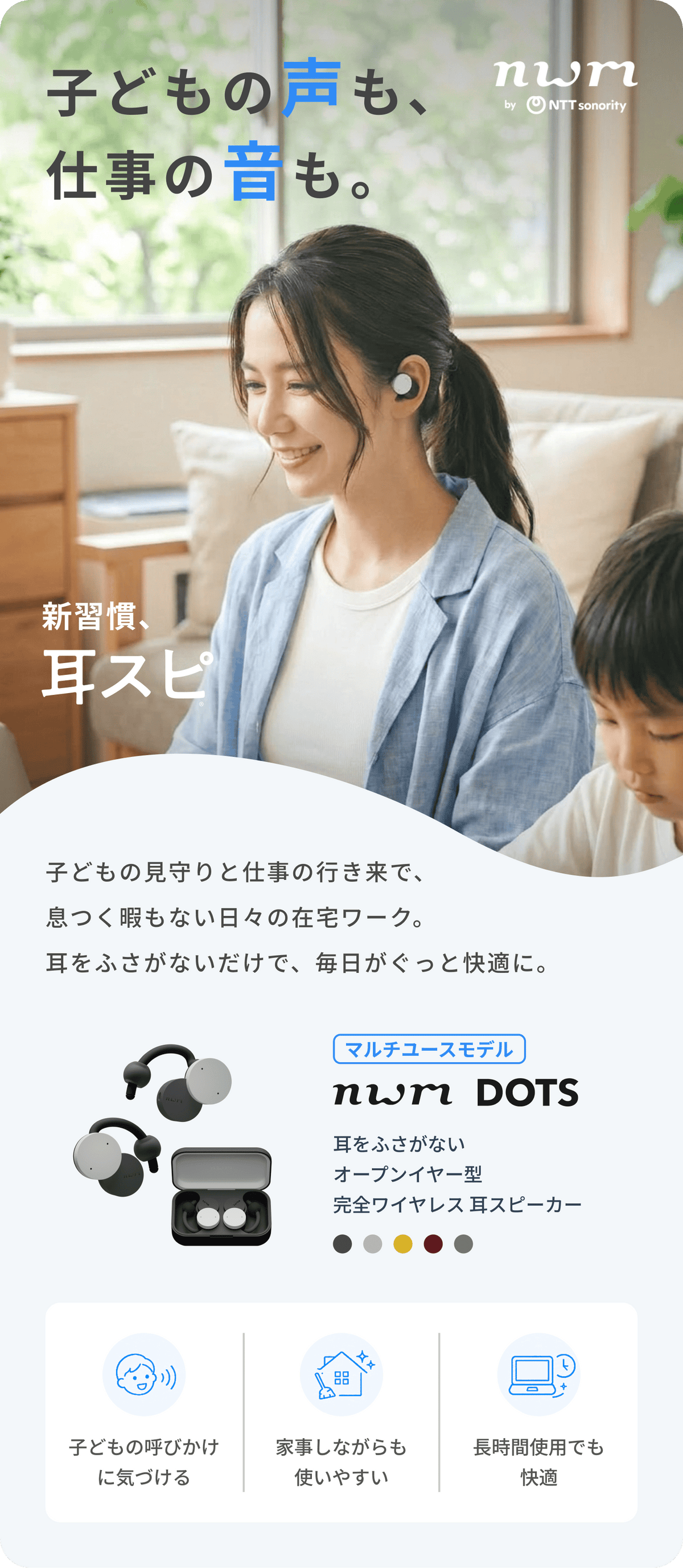 子どもの声も、仕事の音も。
子どもの見守りと仕事の行き来で、息つく暇もない日々の在宅ワーク。
耳をふさがないだけで、毎日がぐっと快適に。