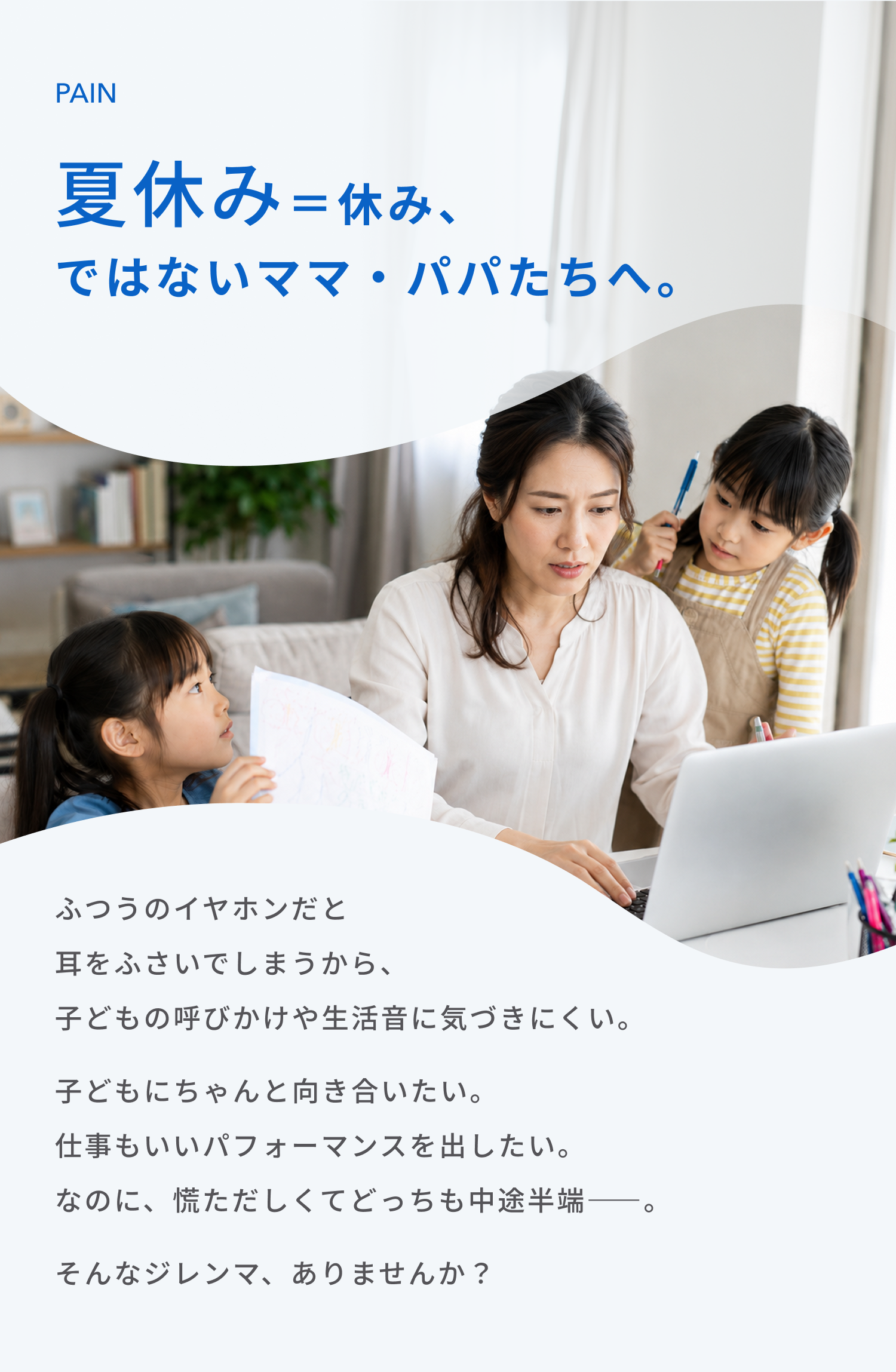 夏休み＝休み、
ではないママ・パパたちへ。
ふつうのイヤホンだと耳をふさいでしまうから、子どもの呼びかけや生活音に気づきにくい。
子どもにちゃんと向き合いたい。
仕事もいいパフォーマンスを出したい。
なのに、慌ただしくてどっちも中途半端――。
そんなジレンマ、ありませんか？
