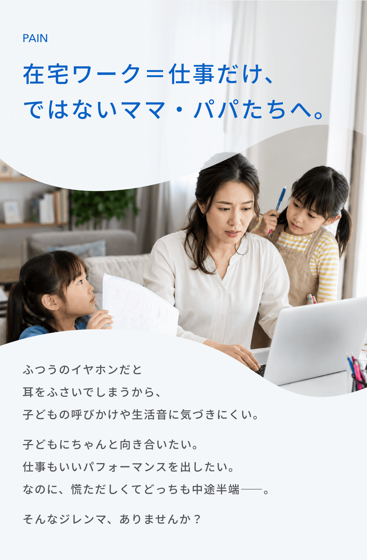 在宅ワーク＝仕事だけ、、
ではないママ・パパたちへ。
ふつうのイヤホンだと耳をふさいでしまうから、子どもの呼びかけや生活音に気づきにくい。
子どもにちゃんと向き合いたい。
仕事もいいパフォーマンスを出したい。
なのに、慌ただしくてどっちも中途半端――。
そんなジレンマ、ありませんか？