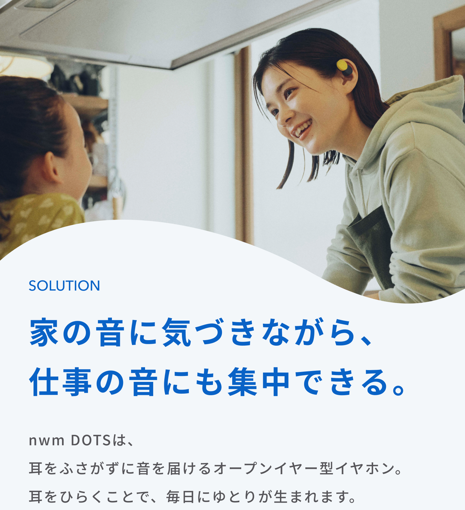 家の音に気づきながら、仕事の音にも集中できる。
nwm DOTSは、耳をふさがずに音を届けるオープンイヤー型イヤホン。
耳をひらくことで、毎日にゆとりが生まれます。