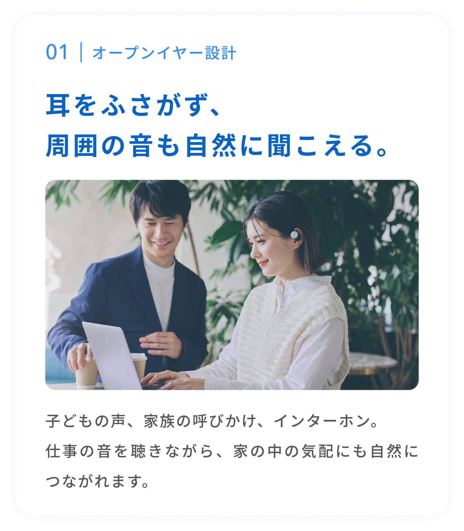 オープンイヤー設計
耳をふさがず、周囲の音も自然に聞こえる。