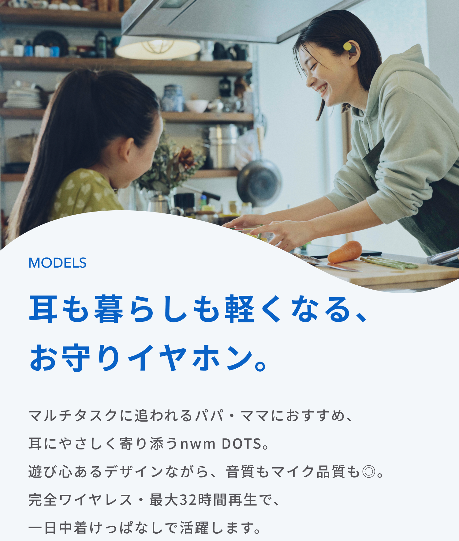 耳も暮らしも軽くなる、お守りイヤホン。
マルチタスクに追われるパパ・ママにおすすめ、耳にやさしく寄り添うnwm DOTS。
遊び心あるデザインながら、音質もマイク品質も◎。
完全ワイヤレス・最大32時間再生で、一日中着けっぱなしで活躍します。
