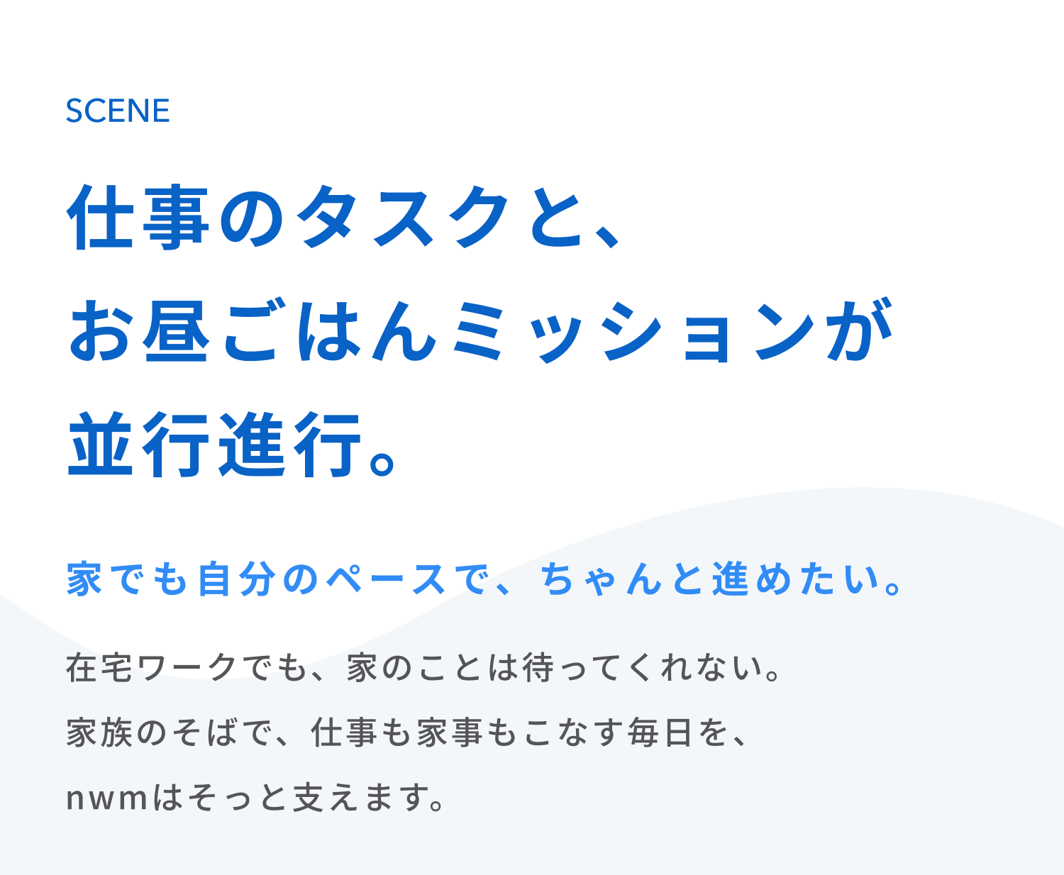 仕事のタスクと、お昼ごはんミッションが並行進行。
家でも自分のペースで、ちゃんと進めたい。
在宅ワークでも、家のことは待ってくれない。
家族のそばで、仕事も家事もこなす毎日を、nwmはそっと支えます。