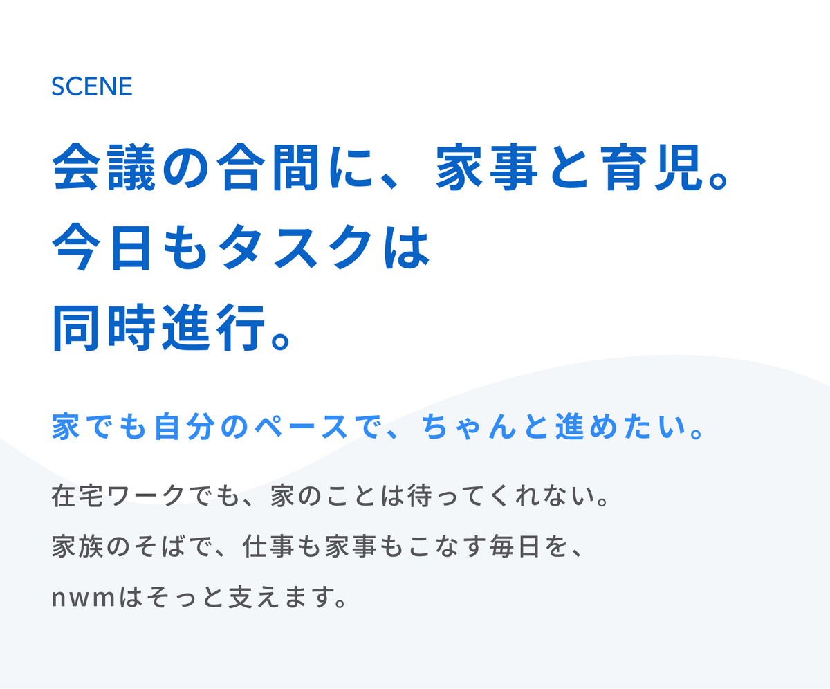 会議の合間に、家事と育児。
今日もタスクは同時進行。
家でも自分のペースで、ちゃんと進めたい。
在宅ワークでも、家のことは待ってくれない。
家族のそばで、仕事も家事もこなす毎日を、nwmはそっと支えます。
