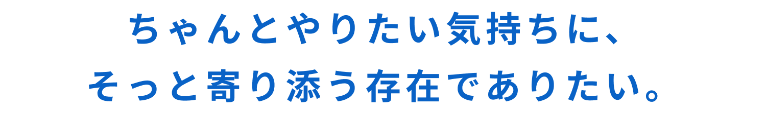 ちゃんとやりたい気持ちに、そっと寄り添う存在でありたい。