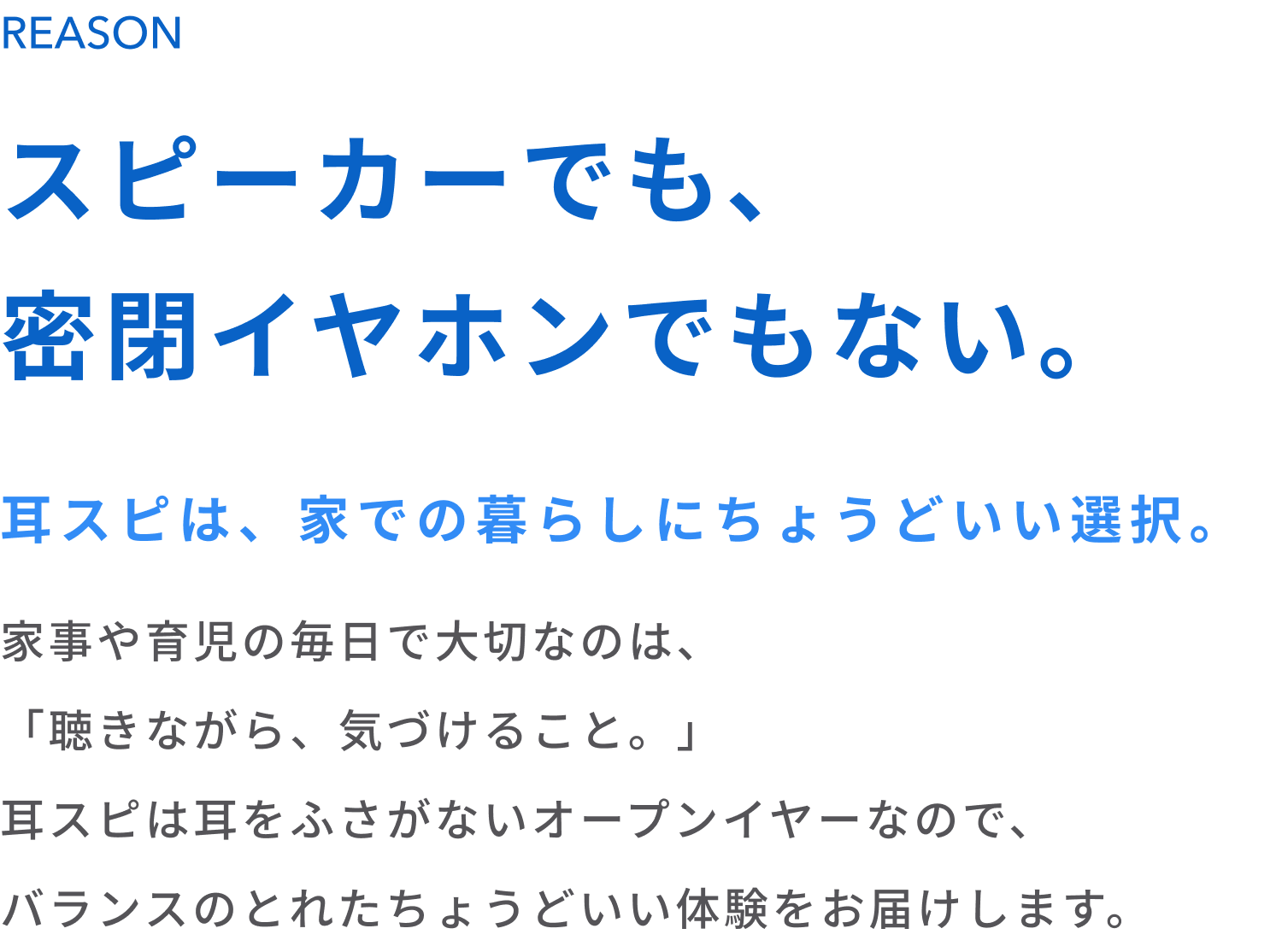 スピーカーでも、密閉イヤホンでもない。
耳スピは、家での暮らしにちょうどいい選択。
家事や育児の毎日で大切なのは、「聴きながら、気づけること。」
耳スピは耳をふさがないオープンイヤーなので、バランスのとれたちょうどいい体験をお届けします。