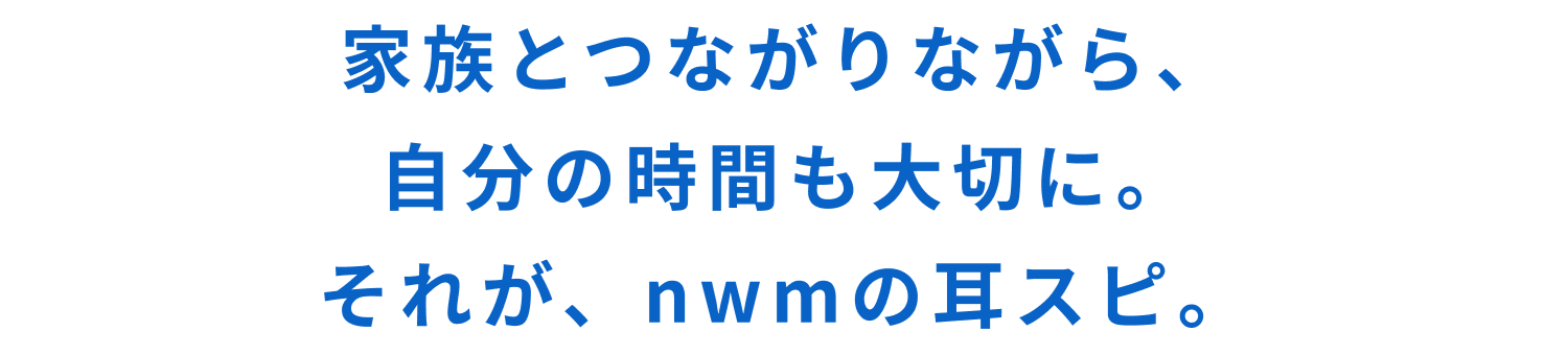 家族とつながりながら、自分の時間も大切に。
それが、nwmの耳スピ。