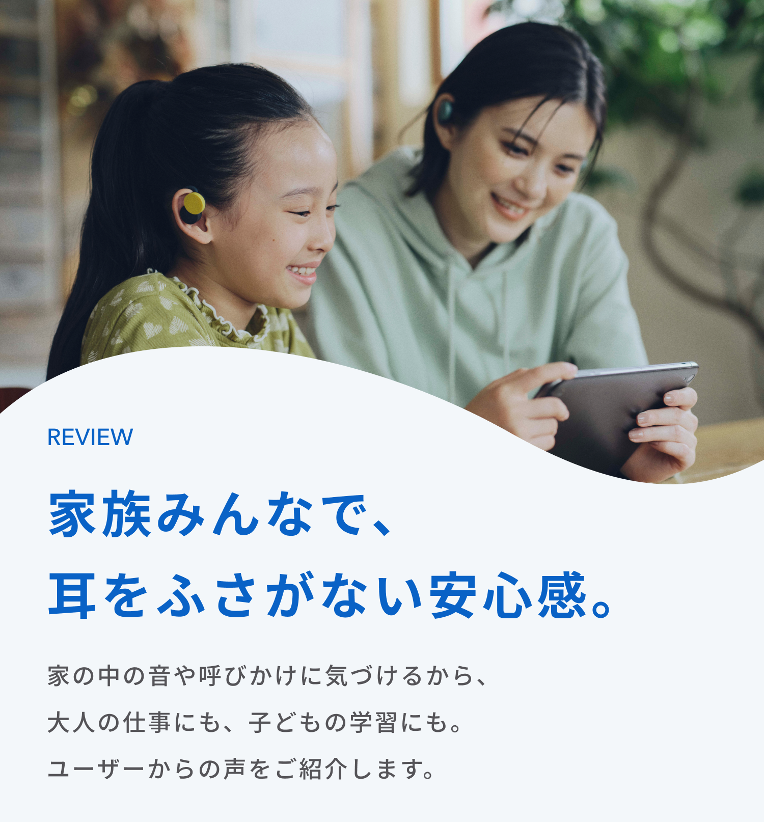 家族みんなで、耳をふさがない安心感。
家の中の音や呼びかけに気づけるから、大人の仕事にも、子どもの学習にも。
ユーザーからの声をご紹介します。