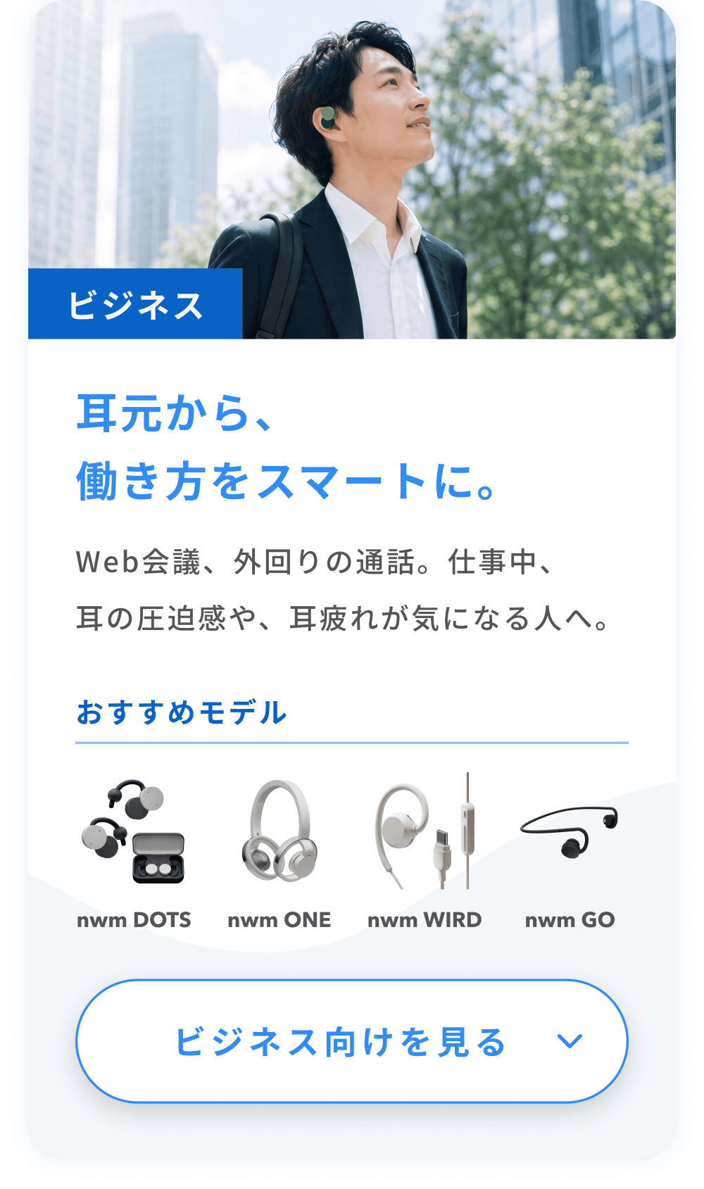 耳元から、働き方をスマートに。
Web会議、外回りの通話。仕事中、耳の圧迫感や、耳疲れが気になる人へ。