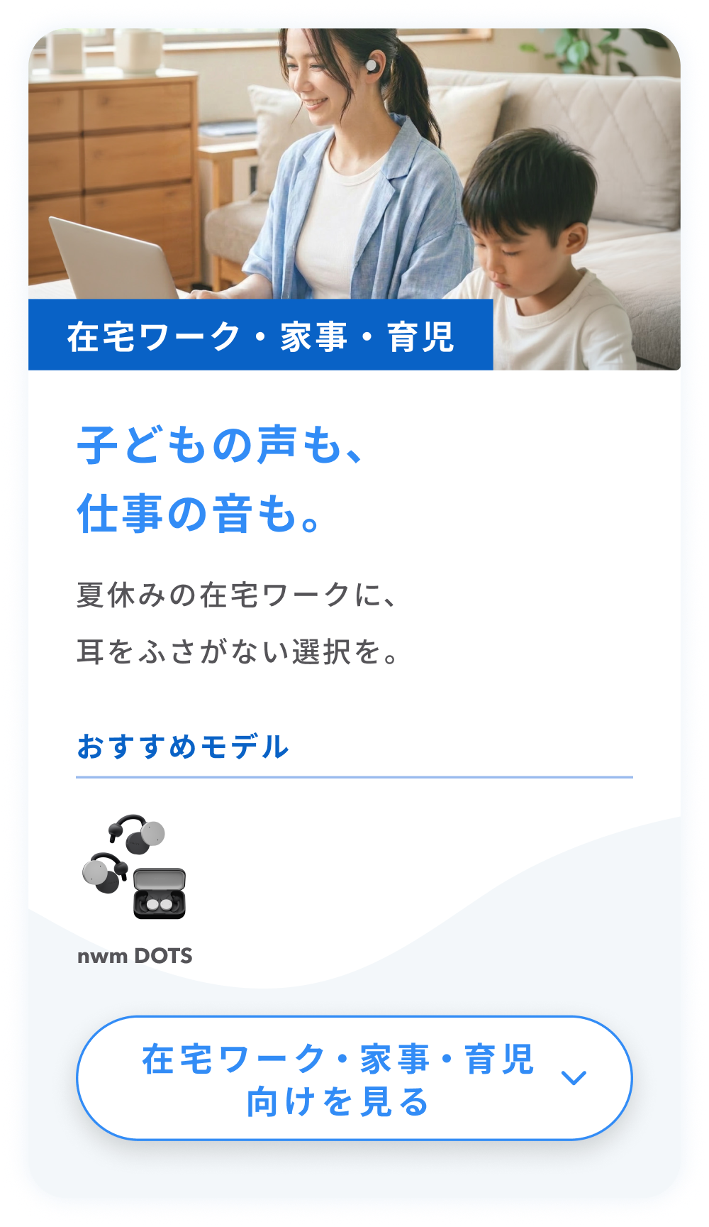 在宅ワーク・家事・育児
子どもの声も、仕事の音も。
夏休みの在宅ワークに、耳をふさがない選択を。