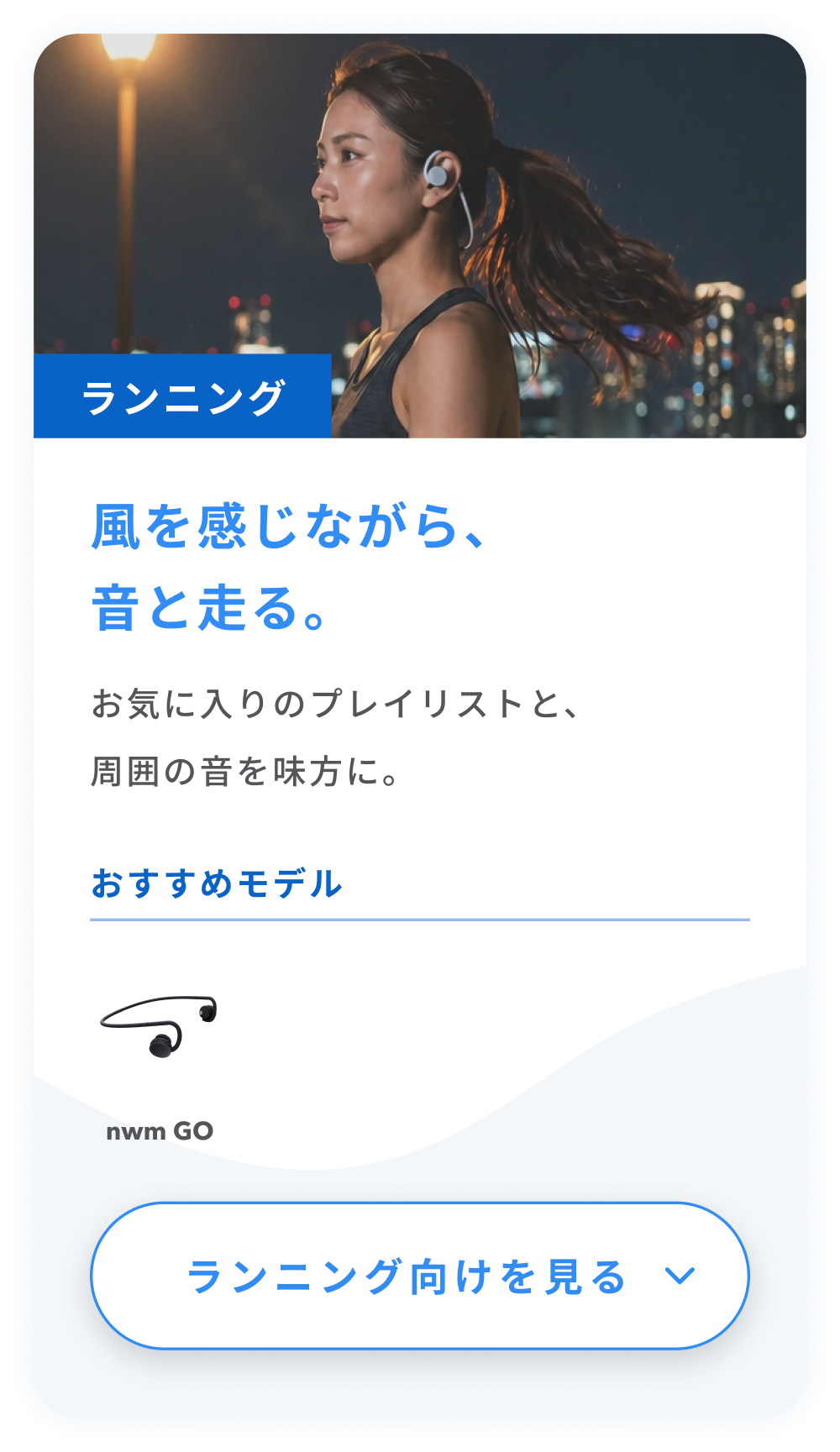 ランニング
風を感じながら、音と走る。
お気に入りのプレイリストと、周囲の音を味方に。