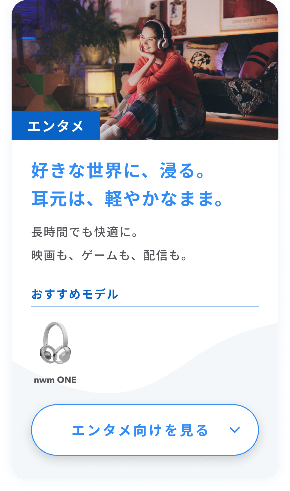 好きな世界に、浸る。
耳元は、軽やかなまま。
長時間でも快適に。映画も、ゲームも、配信も。