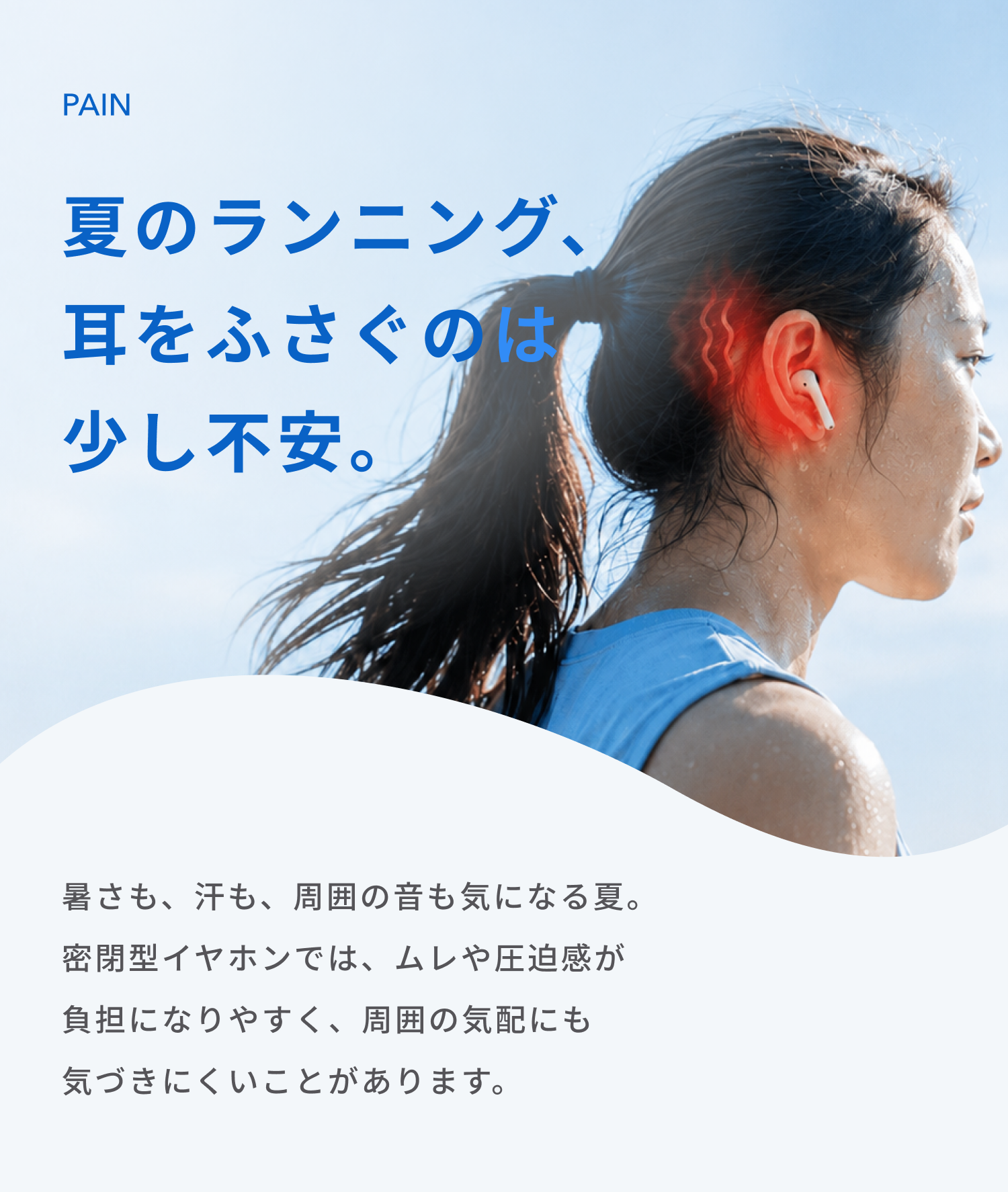 夏のランニング、耳をふさぐのは少し不安。
暑さも、汗も、周囲の音も気になる夏。
密閉型イヤホンでは、ムレや圧迫感が負担になりやすく、周囲の気配にも
気づきにくいことがあります