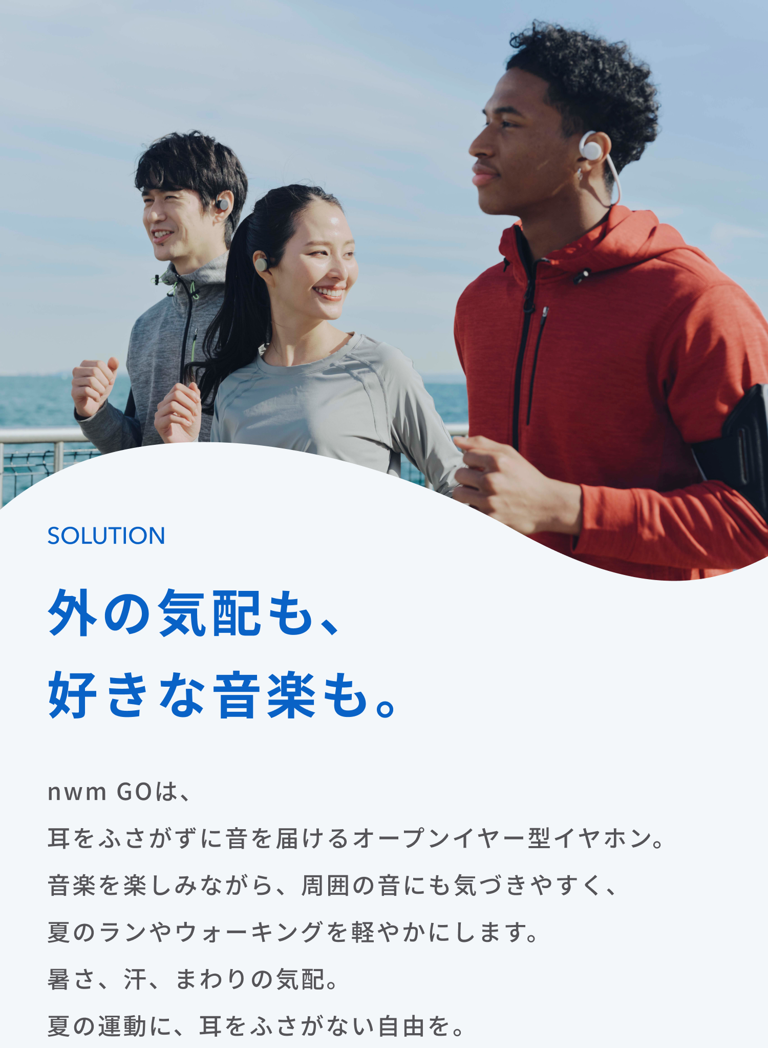 外の気配も、好きな音楽も。
nwm GOは、耳をふさがずに音を届けるオープンイヤー型イヤホン。
音楽を楽しみながら、周囲の音にも気づきやすく、夏のランやウォーキングを軽やかにします。
暑さ、汗、まわりの気配。
夏の運動に、耳をふさがない自由を。