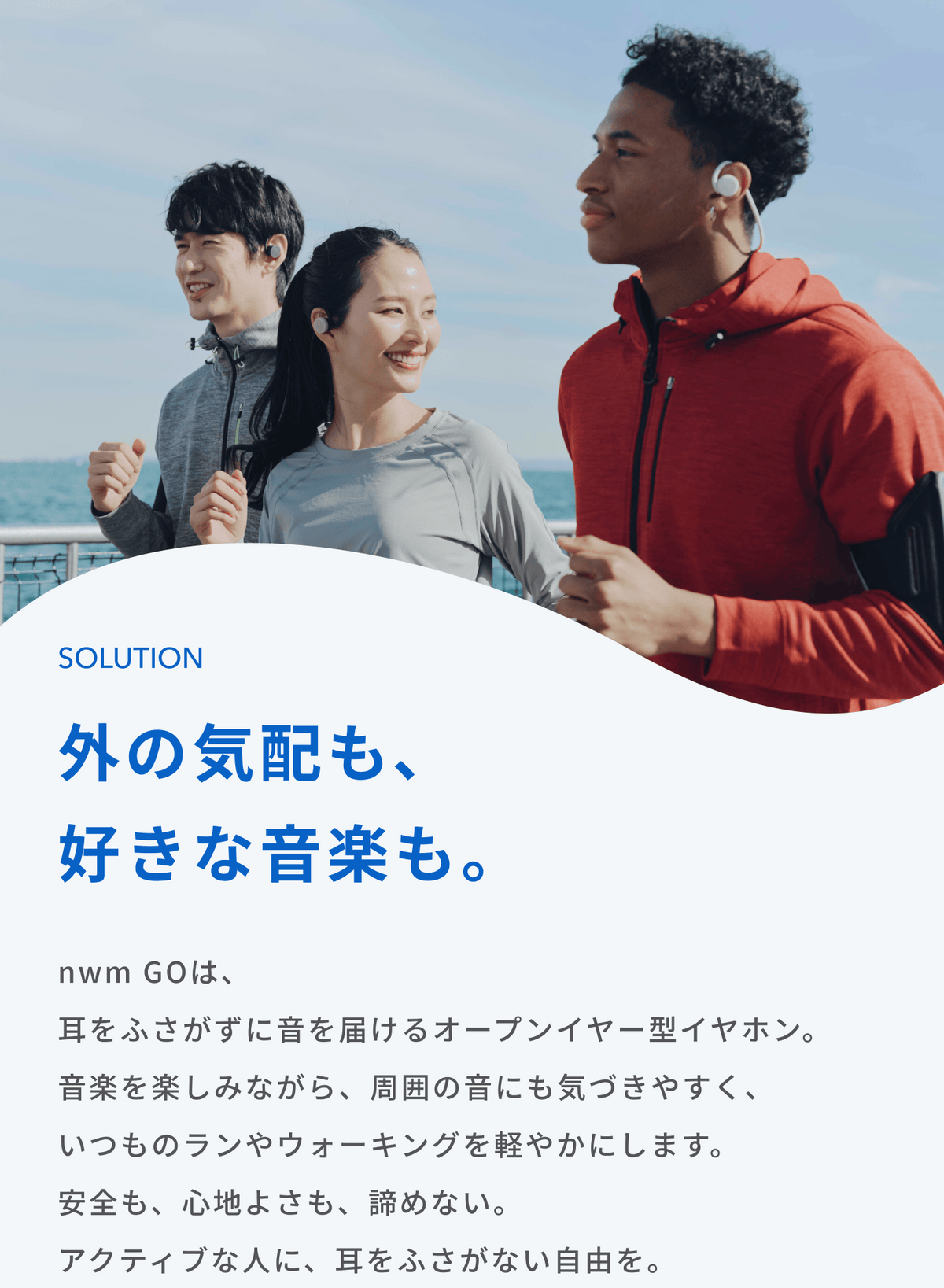 外の気配も、好きな音楽も。
nwm GOは、耳をふさがずに音を届けるオープンイヤー型イヤホン。
音楽を楽しみながら、周囲の音にも気づきやすく、いつものランやウォーキングを軽やかにします。
安全も、心地よさも、諦めない。
アクティブな人に、耳をふさがない自由を。