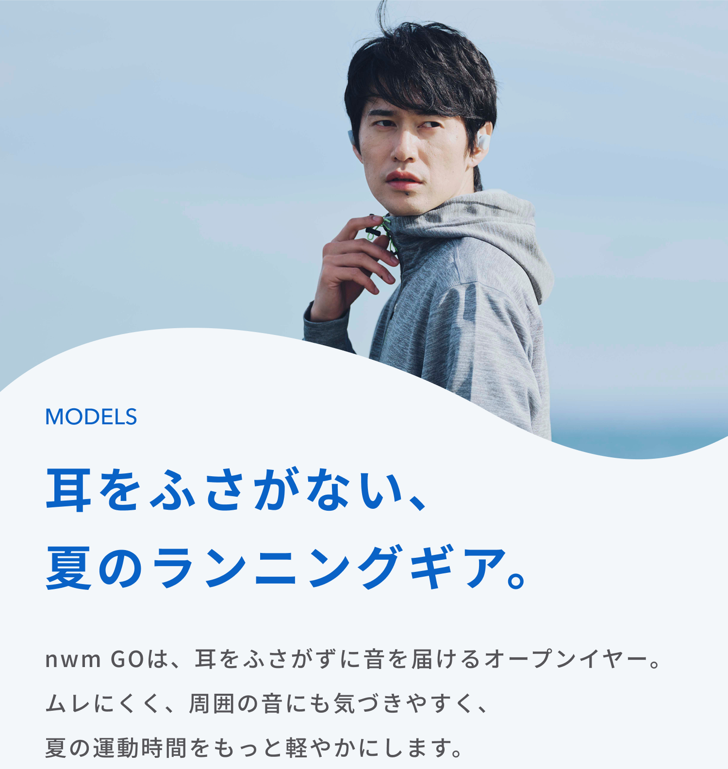 耳をふさがない、夏のランニングギア。
nwm GOは、耳をふさがずに音を届けるオープンイヤー。ムレにくく、周囲の音にも気づきやすく、
夏の運動時間をもっと軽やかにします。