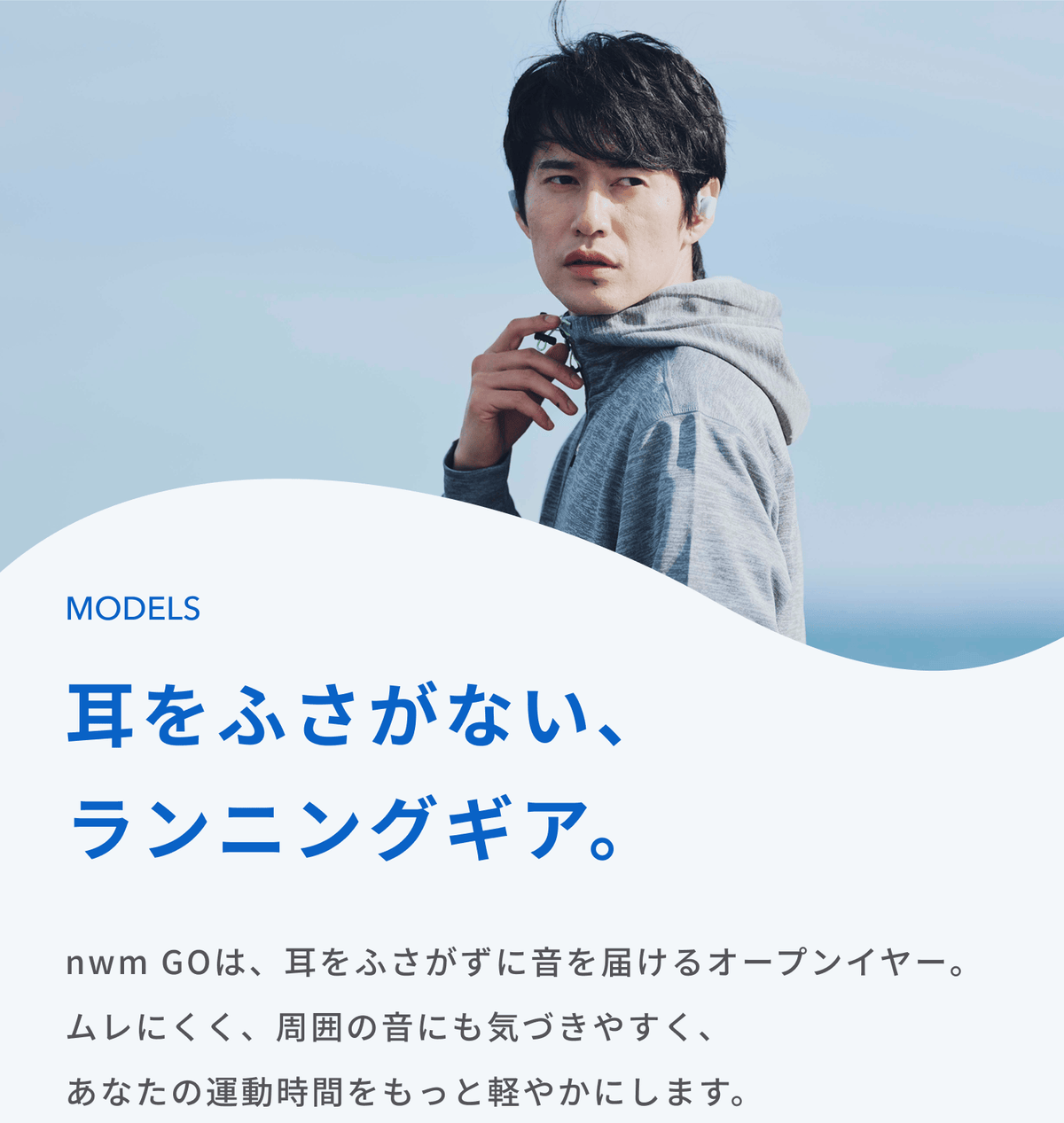 耳をふさがない、ランニングギア。
nwm GOは、耳をふさがずに音を届けるオープンイヤー。
ムレにくく、周囲の音にも気づきやすく、あなたの運動時間をもっと軽やかにします。
