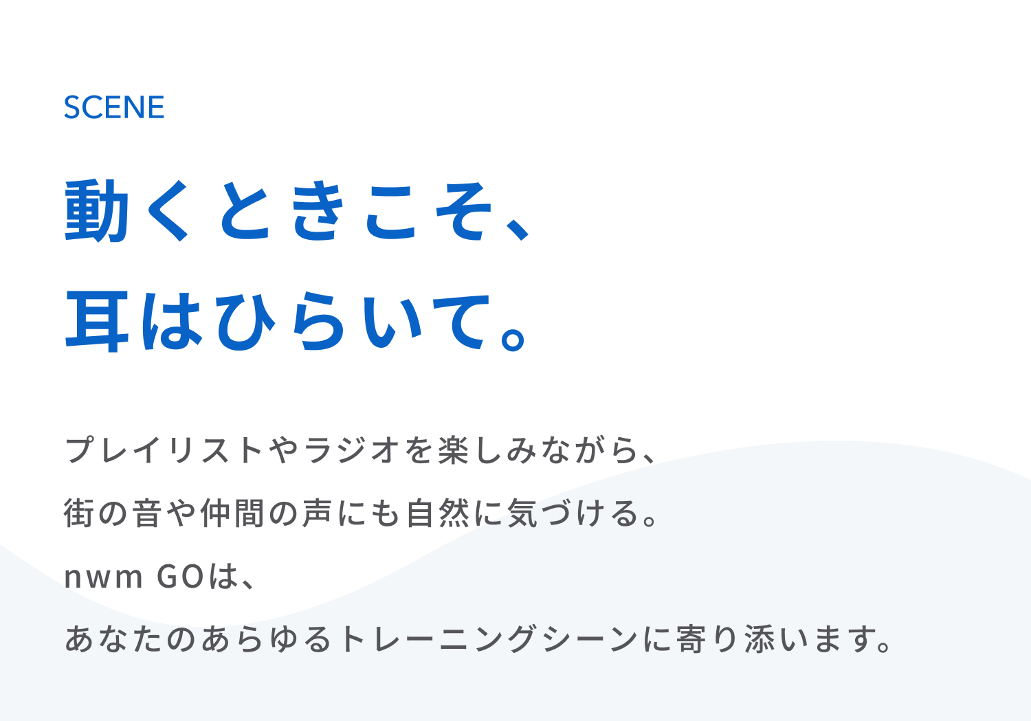動くときこそ、耳はひらいて。
プレイリストやラジオを楽しみながら、 街の音や仲間の声にも自然に気づける。 
nwm GOは、あなたのあらゆるトレーニングシーンに寄り添います。