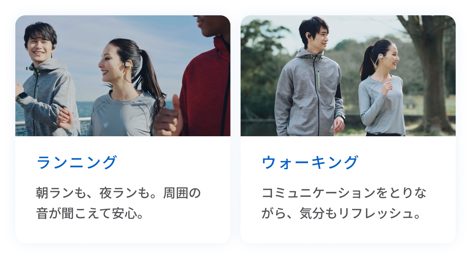 ランニング
朝ランも、夜ランも。周囲の音が聞こえて安心。
ウォーキング
コミュニケーションをとりながら、気分もリフレッシュ。