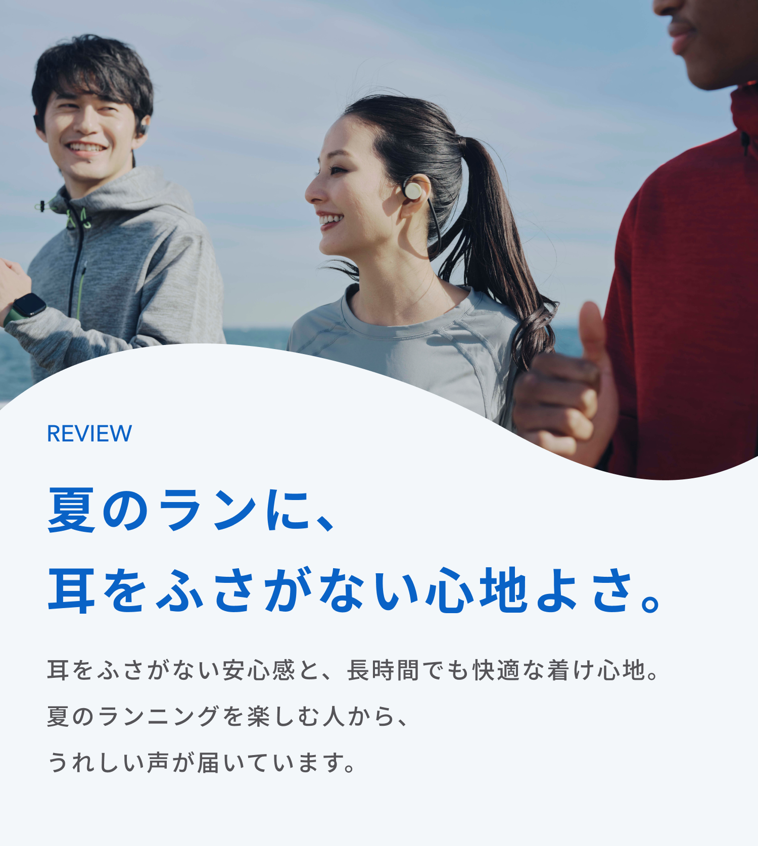 夏のランに、耳をふさがない心地よさ。
耳をふさがない安心感と、長時間でも快適な着け心地。
夏のランニングを楽しむ人から、うれしい声が届いています。