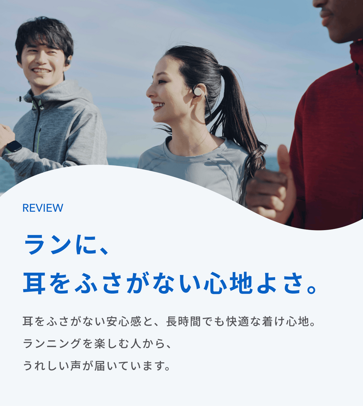 ランに、耳をふさがない心地よさ。
耳をふさがない安心感と、長時間でも快適な着け心地。
ランニングを楽しむ人から、うれしい声が届いています。