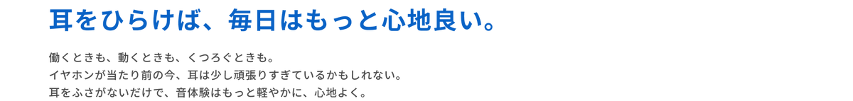 耳をひらけば、毎日はもっと心地良い。
働くときも、動くときも、くつろぐときも。
イヤホンが当たり前の今、耳は少し頑張りすぎているかもしれない。
耳をふさがないだけで、音体験はもっと軽やかに、心地よく。