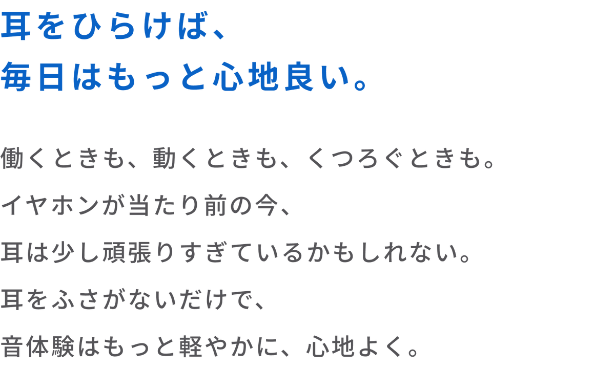 耳をひらけば、毎日はもっと心地良い。
働くときも、動くときも、くつろぐときも。
イヤホンが当たり前の今、耳は少し頑張りすぎているかもしれない。
耳をふさがないだけで、音体験はもっと軽やかに、心地よく。